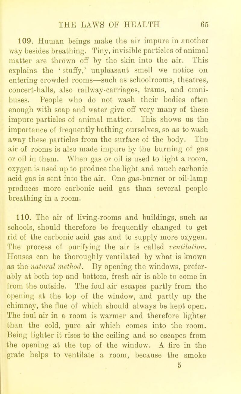 109, Human beings make the air impure in another way besides breathing. Tiny, invisible particles of animal matter are thrown off by the skin into the air. This explains the ' stuffy,' unpleasant smell we notice on entering crowded rooms—such as schoolrooms, theatres, concert-halls, also railway-carriages, trams, and omni- buses. People who do not wash their bodies often enough with soap and water give off very many of these impure particles of animal matter. This shows us the importance of frequently bathing ourselves, so as to wash away these particles from the surface of the body. The air of rooms is also made impure by the burning of gas or oil in them. When gas or oil is used to light a room, oxygen is used up to produce the light and much carbonic acid gas is sent into the air. One gas-burner or oil-lamp produces more carbonic acid gas than several people breathing in a room. 110. The air of living-rooms and buildings, such as schools, should therefore be frequently changed to get rid of the carbonic acid gas and to supply more oxygen. The process of purifying the air is called ventilation. Houses can be thoroughly ventilated by what is known as the natural method. By opening the windows, prefer- ably at both top and bottom, fresh air is able to come in from the outside. The foul air escapes partly from the opening at the top of the window, and partly up the chimney, the flue of which should always be kept open. The foul air in a room is warmer and therefore lighter than the cold, pure air which comes into the room. Being lighter it rises to the ceiling and so escapes from the opening at the top of the window. A fire in the grate helps to ventilate a room, because the smoke 5