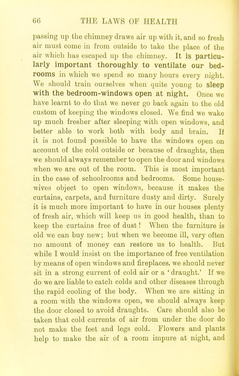 passing up the chimney draws air up with it, and so fresh air must come in from outside to take the place of the air which has escaped up the chimney. It is particu- larly important thorougrhly to ventilate our bed- rooms in which we spend so many hours every night. We should train ourselves when quite young to sleep with the bedroom-windows open at nig-ht. Once we have learnt to do that we never go back again to the old custom of keeping the windows closed. We find we wake up much fresher after sleeping with open windows, and better able to work both with body and brain. If it is not found possible to have the windows open on account of the cold outside or because of draughts, then we should always remember to open the door and windows when we are out of the room. This is most important in the case of schoolrooms and bedrooms. Some house- wives object to open windows, because it makes the curtains, carpets, and furniture dusty and dirty. Surely it is much more important to have in our houses plenty of fresh air, which will keep us in good health, than to keep the curtains free of dust! When the furniture is old we can buy new; but when we become ill, very often no amount of money can restore us to health. But while I would insist on the importance of free ventilation by means of open windows and fireplaces, we should never sit in a strong current of cold air or a ' draught.' If we do we are liable to catch colds and other diseases through the rapid cooling of the body. When we are sitting in a room with the windows open, we should always keep the door closed to avoid draughts. Care should also be taken that cold currents of air from under the door do not make the feet and legs cold. Flowers and plants help to make the air of a room impure at night, and