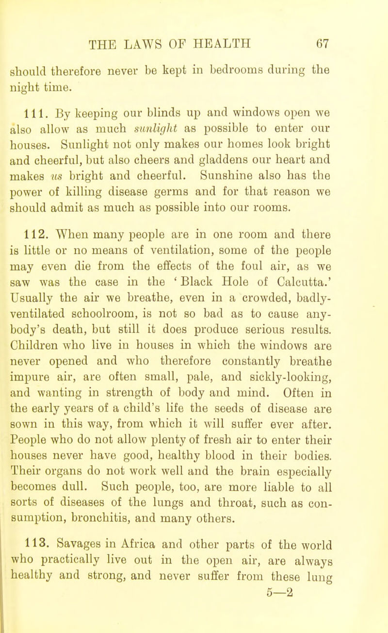 should therefore never be kept in bedrooms during the night time. 111. By keeping our bhnds up and windows open we also allow as much sunlight as possible to enter our houses. Sunlight not only makes our homes look bright and cheerful, but also cheers and gladdens our heart and makes m bright and cheerful. Sunshine also has the power of killing disease germs and for that reason we should admit as much as possible into our rooms. 112. When many people are in one room and there is little or no means of ventilation, some of the people may even die from the effects of the foul air, as we saw was the case in the ' Black Hole of Calcutta.' Usually the air we breathe, even in a crowded, badly- ventilated schoolroom, is not so bad as to cause any- body's death, but still it does produce serious results. Children who live in houses in which the windows are never opened and who therefore constantly breathe impure air, are often small, pale, and sickly-looking, and wanting in strength of body and mind. Often in the early years of a child's life the seeds of disease are sown in this way, from which it will suffer ever after. People who do not allow plenty of fresh air to enter their houses never have good, healthy blood in their bodies. Their organs do not work well and the brain especially becomes dull. Such people, too, are more liable to all sorts of diseases of the lungs and throat, such as con- sumption, bronchitis, and many others. 113. Savages in Africa and other parts of the world who practically live out in the open air, are always healthy and strong, and never suffer from these lung 5—2