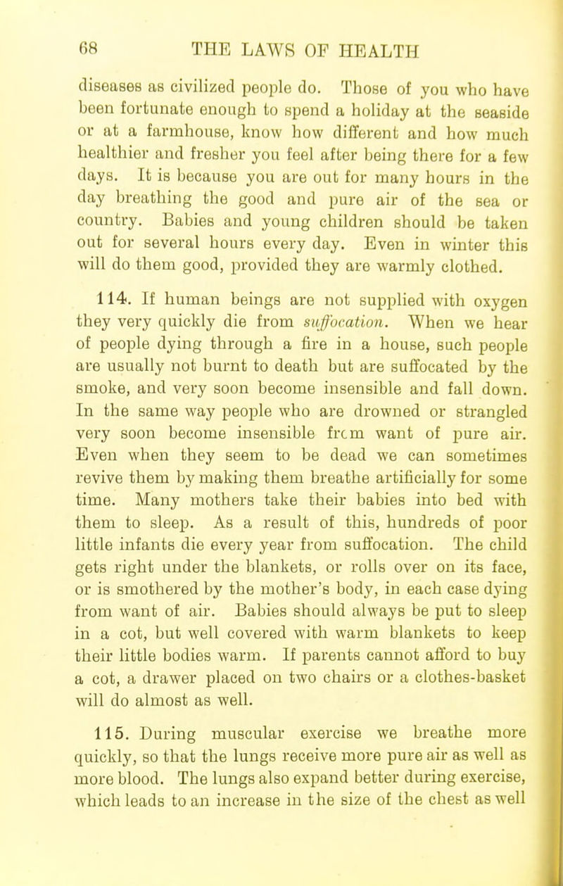 diseases as civilized people do. Those of you who have been fortunate enough to spend a holiday at the seaside or at a farmhouse, know how different and how much healthier and fresher you feel after being there for a few days. It is because you are out for many hours in the day breathing the good and pure air of the sea or country. Babies and young children should be taken out for several hours every day. Even in winter this will do them good, provided they are warmly clothed. 114. If human beings are not supplied with oxygen they very quickly die from suffocation. When we hear of people dying through a fire in a house, such people are usually not burnt to death but are suffocated by the smoke, and very soon become insensible and fall down. In the same way people who are drowned or strangled very soon become insensible frcm want of pure air. Even when they seem to be dead we can sometimes revive them by making them breathe artificially for some time. Many mothers take their babies into bed with them to sleep. As a result of this, hundreds of poor little infants die every year from suffocation. The child gets right under the blankets, or rolls over on its face, or is smothered by the mother's body, in each case dying from want of air. Babies should always be put to sleep in a cot, but well covered with warm blankets to keep their little bodies warm. If parents cannot afford to buy a cot, a drawer placed on two chairs or a clothes-basket will do almost as well. 115. During muscular exercise we breathe more quickly, so that the lungs receive more pure air as well as more blood. The lungs also expand better during exercise, which leads to an increase in the size of the chest as well