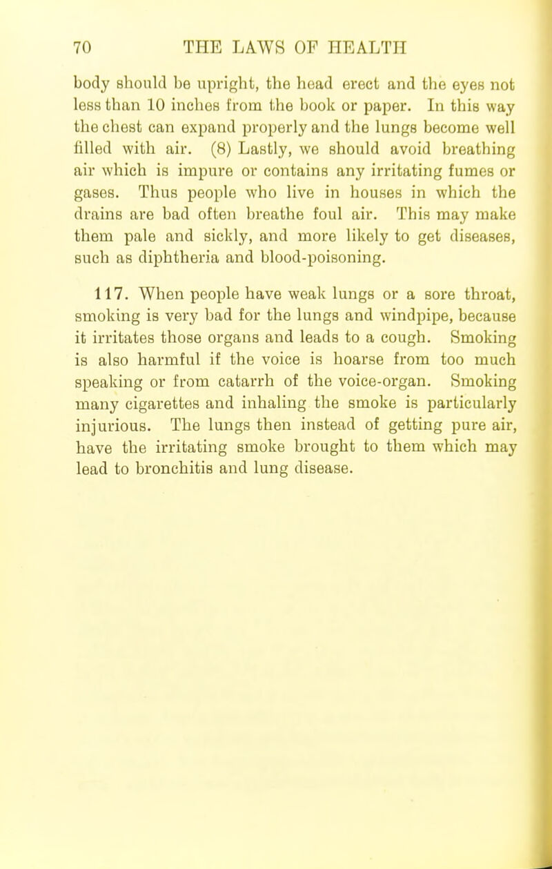 body should be upright, the head erect and the eyes not less than 10 inches from the book or paper. In this way the chest can expand properly and the lungs become well filled with air. (8) Lastly, we should avoid breathing air which is impure or contains any irritating fumes or gases. Thus people who live in houses in which the drains are bad often breathe foul air. This may make them pale and sickly, and more likely to get diseases, such as diphtheria and blood-poisoning. 117. When people have weak lungs or a sore throat, smoking is very bad for the lungs and windpipe, because it irritates those organs and leads to a cough. Smoking is also harmful if the voice is hoarse from too much speaking or from catarrh of the voice-organ. Smoking many cigarettes and inhaling the smoke is particularly injurious. The lungs then instead of getting pure air, have the irritating smoke brought to them which may lead to bronchitis and lung disease.