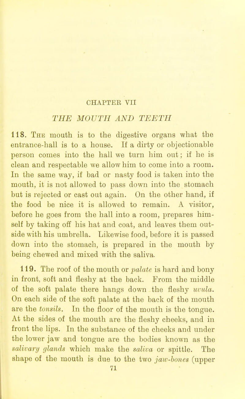 CHAPTEE VII THE MOUTH AND TEETH 118. The mouth is to the digestive organs what the entrance-hall is to a house. If a dirty or objectionable person comes into the hall we turn him out; if he is clean and respectable we allow him to come into a room. In the same way, if bad or nasty food is taken into the mouth, it is not allowed to pass down into the stomach but is rejected or cast out again. On the other hand, if the food be nice it is allowed to remain. A visitor, before he goes from the hall into a room, prepares him- self by taking off his hat and coat, and leaves them out- side with his umbrella. Likewise food, before it is passed down into the stomach, is prepared in the mouth by being chewed and mixed with the saliva. 119. The roof of the mouth or palate is hard and bony in front, soft and fleshy at the back. From the middle of the soft palate there hangs down the fleshy uvula. On each side of the soft palate at the back of the mouth are the tonsils. In the floor of the mouth is the tongue. At the sides of the mouth are the fleshy cheeks, and in front the lips. In the substance of the cheeks and under the lower jaw and tongue are the bodies known as the salivary cjlands which make the saliva or spittle. The shape of the mouth is due to the two jaw-hones (upper