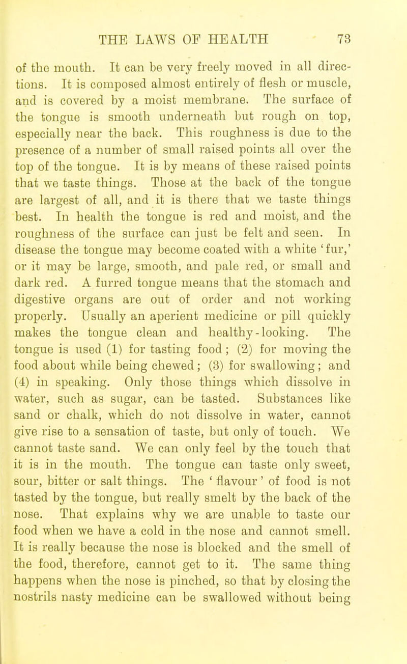 of the mouth. It can be very freely moved in all direc- tions. It is composed almost entirely of flesh or muscle, and is covered by a moist membrane. The surface of the tongue is smooth underneath but rough on top, especially near the back. This roughness is due to the presence of a number of small raised points all over the top of the tongue. It is by means of these raised points that we taste things. Those at the back of the tongue are largest of all, and it is there that we taste things best. In health the tongue is red and moist, and the roughness of the surface can just be felt and seen. In disease the tongue may become coated with a white 'fur,' or it may be large, smooth, and pale red, or small and dark red. A furred tongue means that the stomach and digestive organs are out of order and not working properly. Usually an aperient medicine or pill quickly makes the tongue clean and healthy-looking. The tongue is used (1) for tasting food; (2) for moving the food about while being chewed ; (3) for swallowing ; and (4) in speaking. Only those things which dissolve in water, such as sugar, can be tasted. Substances like sand or chalk, which do not dissolve in water, cannot give rise to a sensation of taste, but only of touch. We cannot taste sand. We can only feel by the touch that it is in the mouth. The tongue can taste only sweet, sour, bitter or salt things. The ' flavour' of food is not tasted by the tongue, but really smelt by the back of the nose. That explains why we are unable to taste our food when we have a cold in the nose and cannot smell. It is really because the nose is blocked and the smell of the food, therefore, cannot get to it. The same thing happens when the nose is pinched, so that by closing the nostrils nasty medicine can be swallowed without being
