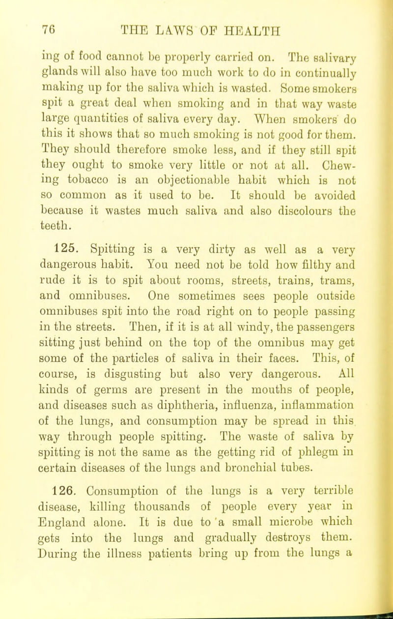 ing of food cannot be properly carried on. The salivary glands will also have too much work to do in continually making up for the saliva which is wasted. Some smokers spit a great deal when smoking and in that way waste large quantities of saliva every day. When smokers do this it shows that so much smoking is not good for them. They should therefore smoke less, and if they still spit they ought to smoke very little or not at all. Chew- ing tobacco is an objectionable habit which is not so common as it used to be. It should be avoided because it wastes much saliva and also discolours the teeth. 125. Spitting is a very dirty as well as a very dangerous habit. You need not be told how filthy and rude it is to spit about rooms, streets, trains, trams, and omnibuses. One sometimes sees people outside omnibuses spit into the road right on to people passing in the streets. Then, if it is at all windy, the passengers sitting just behind on the to]) of the omnibus may get some of the particles of saliva in their faces. This, of course, is disgusting but also very dangerous. All kinds of germs are present in the mouths of people, and diseases such as diphtheria, influenza, inflammation of the lungs, and consumption may be spread in this way through people spitting. The waste of saliva by spitting is not the same as the getting rid of phlegm in certain diseases of the lungs and bronchial tubes. 126. Consumption of the lungs is a very terrible disease, killing thousands of people every year in England alone. It is due to a small microbe which gets into the lungs and gradually destroys them. During the illness patients bring up from the lungs a