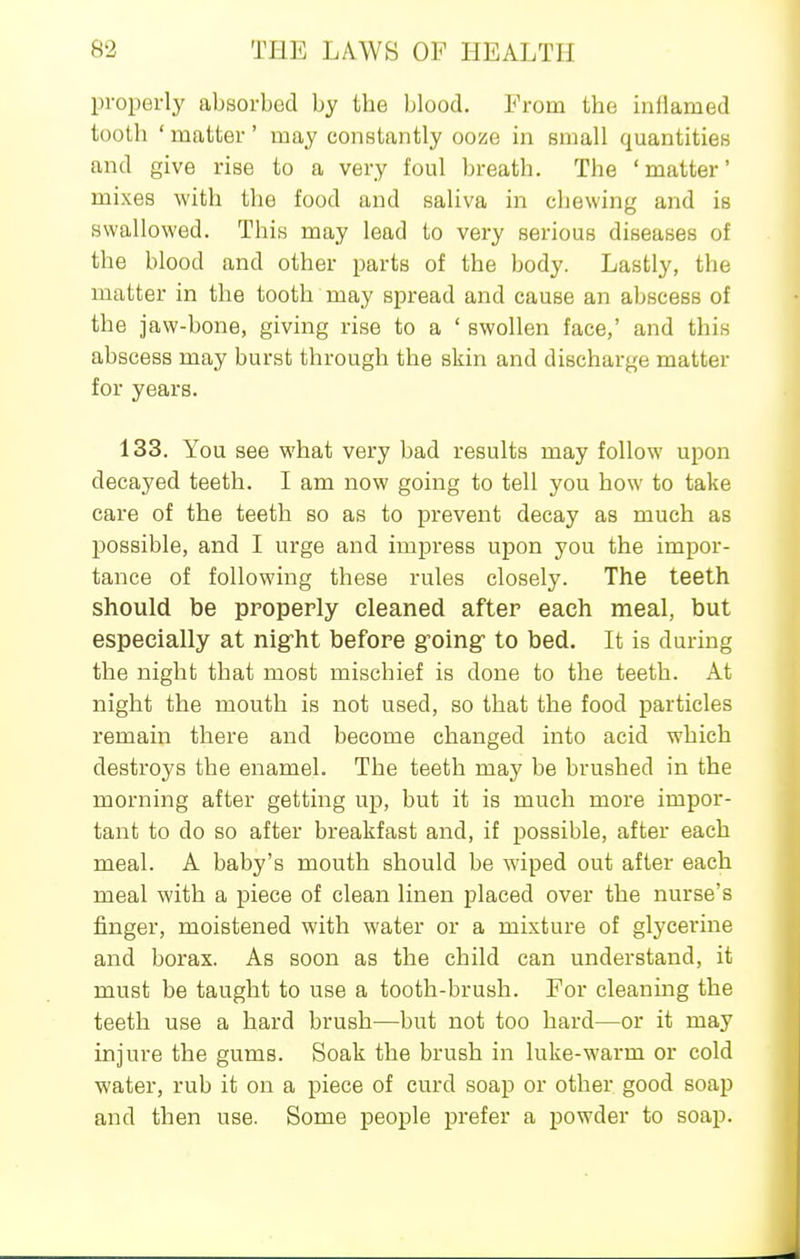 properly absorbed by the blood. From the inflamed tooth ' matter' may constantly ooze in small quantities and give rise to a very foul breath. The 'matter' mixes with the food and saliva in chewing and is swallowed. This may lead to vei-y serious diseases of the blood and other parts of the body. Lastly, the matter in the tooth may spread and cause an abscess of the jaw-bone, giving rise to a ' swollen face,' and this abscess may burst through the skin and discharge matter for years. 133. You see what very bad results may follow upon decayed teeth. I am now going to tell you how to take care of the teeth so as to prevent decay as much as possible, and I urge and impress upon you the impor- tance of following these rules closely. The teeth should be properly cleaned after each meal, but especially at nigrht before groing to bed. It is during the night that most mischief is done to the teeth. At night the mouth is not used, so that the food particles remain there and become changed into acid which destroys the enamel. The teeth may be brushed in the morning after getting up, but it is much more impor- tant to do so after breakfast and, if possible, after each meal. A baby's mouth should be wiped out after each meal with a piece of clean linen placed over the nurse's finger, moistened with water or a mixture of glycerine and borax. As soon as the child can understand, it must be taught to use a tooth-brush. For cleaning the teeth use a hard brush—but not too hard—or it may injure the gums. Soak the brush in hike-warm or cold water, rub it on a piece of curd soap or other good soap and then use. Some people prefer a powder to soap.