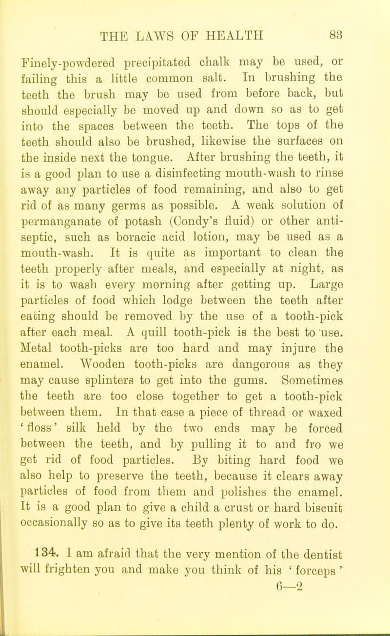Finely-powdered precipitated chalk may be used, or failing this a little common salt. In brushing the teeth the brush may be used from before back, but should especially be moved up and down so as to get into the spaces between the teeth. The tops of the teeth should also be brushed, likewise the surfaces on the inside next the tongue. After brushing the teeth, it is a good plan to use a disinfecting mouth-wash to rinse away any particles of food remaining, and also to get rid of as many germs as possible. A weak solution of permanganate of potash (Condy's fluid) or other anti- septic, such as boracic acid lotion, may be used as a mouth-wash. It is quite as important to clean the teeth properly after meals, and especially at night, as it is to wash every morning after getting up. Large particles of food which lodge between the teeth after eating should be removed by the use of a tooth-pick after each meal. A quill tooth-pick is the best to use. Metal tooth-picks are too hard and may injure the enamel. Wooden tooth-picks are dangerous as they may cause splinters to get into the gums. Sometimes the teeth are too close together to get a tooth-pick between them. In that case a piece of thread or waxed ' floss' silk held by the two ends may be forced between the teeth, and by pulling it to and fro we get rid of food particles. By biting hard food we also help to preserve the teeth, because it clears away particles of food from them and polishes the enamel. It is a good plan to give a child a crust or hard biscuit occasionally so as to give its teeth plenty of work to do. 134, I am afraid that the very mention of the dentist will frighten you and make you think of his ' forceps ' 6—2
