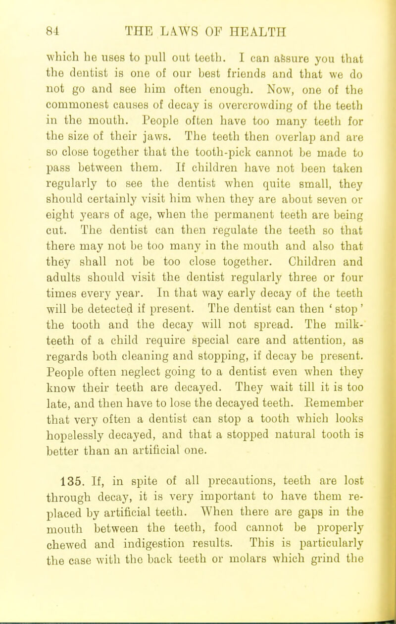 which he uses to pull out teeth. I can afesure you that the dentist is one of our hest friends and that we do not go and see him often enough. Now, one of the commonest causes of decay is overcrowding of the teeth in the mouth. People often have too many teeth for the size of their jaws. The teeth then overlap and are so close together that the tooth-pick cannot be made to pass between them. If children have not been taken regularly to see the dentist when quite small, they should certainly visit him when they are about seven or eight years of age, when the permanent teeth are being cut. The dentist can then regulate the teeth so that there may not be too many in the mouth and also that they shall not be too close together. Children and adults should visit the dentist regularly three or four times every year. In that way early decay of the teeth will be detected if present. The dentist can then ' stop ' the tooth and the decay will not spread. The milk- teeth of a child require special care and attention, as regards both cleaning and stopping, if decay be present. People often neglect going to a dentist even when they know their teeth are decayed. They wait till it is too late, and then have to lose the decayed teeth. Piemember that very often a dentist can stop a tooth which looks hopelessly decayed, and that a stoj^ped natural tooth is better than an artificial one. 135. If, in spite of all precautions, teeth are lost through decay, it is very important to have them re- placed by artificial teeth. When there are gaps in the mouth between the teeth, food cannot be properly chewed and indigestion results. This is particularly the case with the back teeth or molars which grind the
