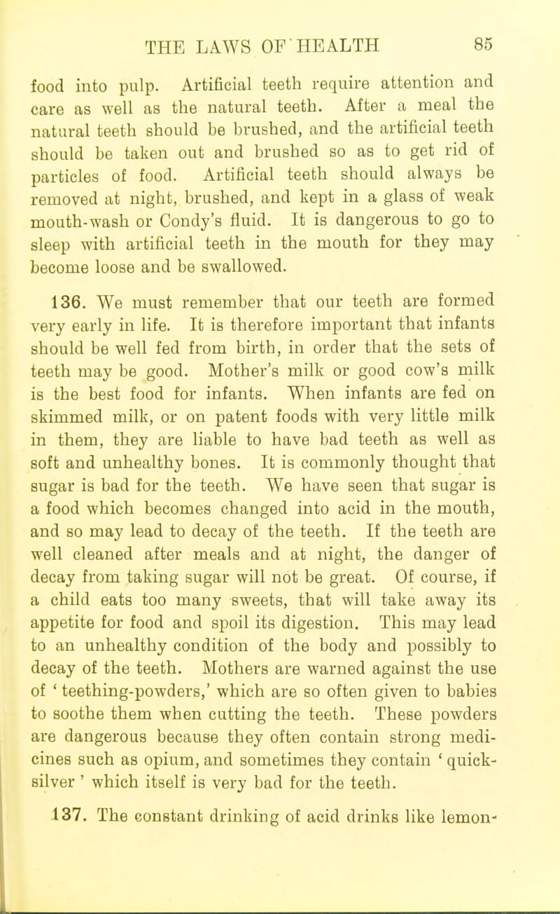 food into pulp. Artificial teeth require attention and care as well as the natural teeth. After a meal the natural teeth should be brushed, and the artificial teeth should be taken out and brushed so as to get rid of particles of food. Artificial teeth should always be removed at night, brushed, and kept in a glass of weak mouth-wash or Condy's fluid. It is dangerous to go to sleep with artificial teeth in the mouth for they may become loose and be swallowed. 136. We must remember that our teeth are formed very early in life. It is therefore important that infants should be well fed from birth, in order that the sets of teeth may be good. Mother's milk or good cow's milk is the best food for infants. When infants are fed on skimmed milk, or on patent foods with very little milk in them, they are liable to have bad teeth as well as soft and unhealthy bones. It is commonly thought that sugar is bad for the teeth. We have seen that sugar is a food which becomes changed into acid in the mouth, and so may lead to decay of the teeth. If the teeth are well cleaned after meals and at night, the danger of decay from taking sugar will not be great. Of course, if a child eats too many sweets, that will take away its appetite for food and spoil its digestion. This may lead to an unhealthy condition of the body and possibly to decay of the teeth. Mothers are warned against the use of ' teething-powders,' which are so often given to babies to soothe them when cutting the teeth. These powders are dangerous because they often contain strong medi- cines such as opium, and sometimes they contain ' quick- silver ' which itself is very bad for the teeth. 137. The constant drinking of acid drinks like lemon-