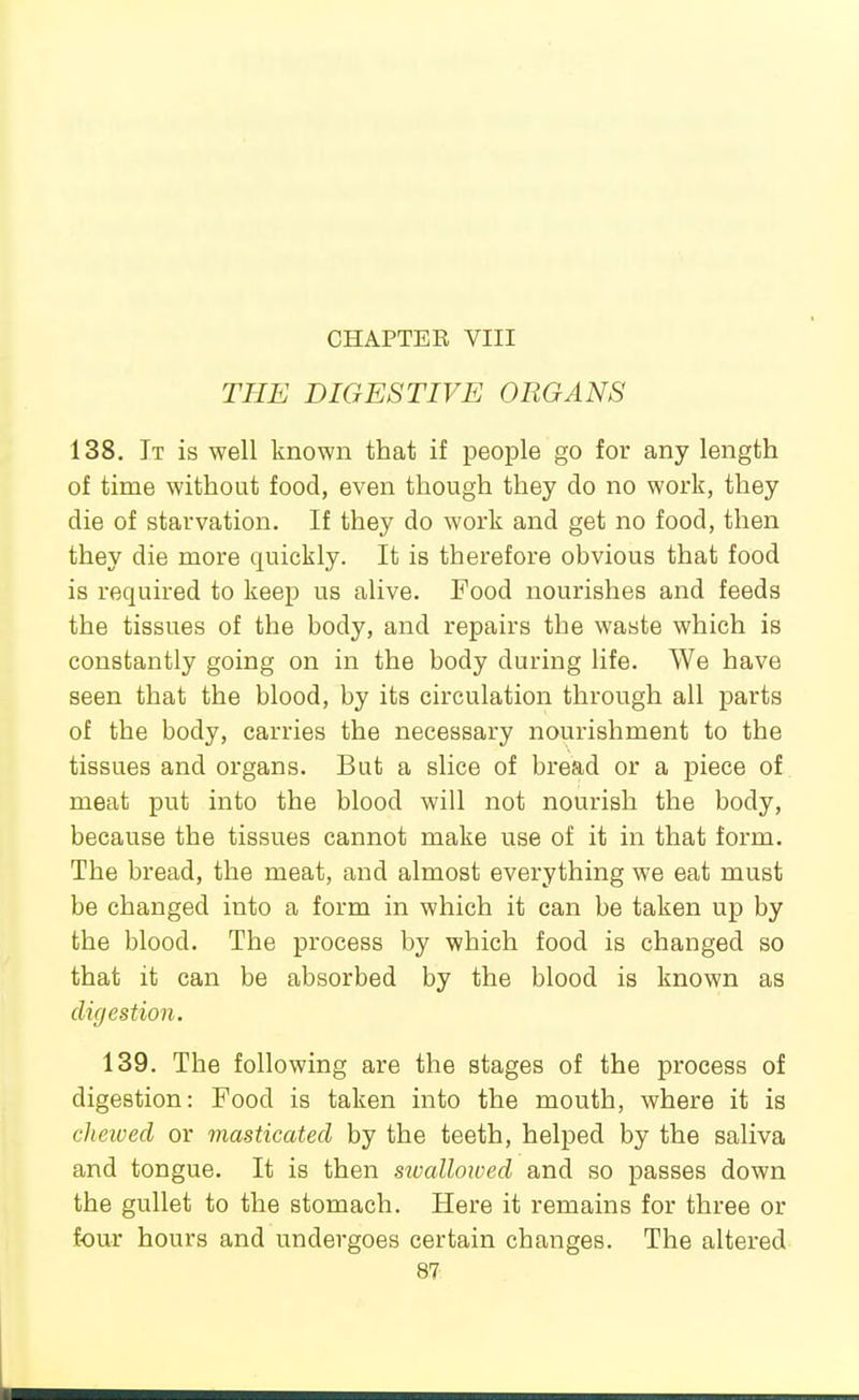 CHAPTER VIII THE DIGESTIVE ORGANS 138. It is well known that if people go for any length of time without food, even though they do no work, they die of starvation. If they do work and get no food, then they die more quickly. It is therefore obvious that food is required to keep us alive. Food nourishes and feeds the tissues of the body, and repairs the waste which is constantly going on in the body during life. We have seen that the blood, by its circulation through all parts of the body, carries the necessary nourishment to the tissues and organs. But a slice of bread or a piece of meat put into the blood will not nourish the body, because the tissues cannot make use of it in that form. The bread, the meat, and almost everything we eat must be changed into a form in which it can be taken up by the blood. The process by which food is changed so that it can be absorbed by the blood is known as digestion. 139. The following are the stages of the process of digestion: Food is taken into the mouth, where it is clietved or masticated by the teeth, helped by the saliva and tongue. It is then swallowed and so passes down the gullet to the stomach. Here it remains for three or four hours and undergoes certain changes. The altered 87-.