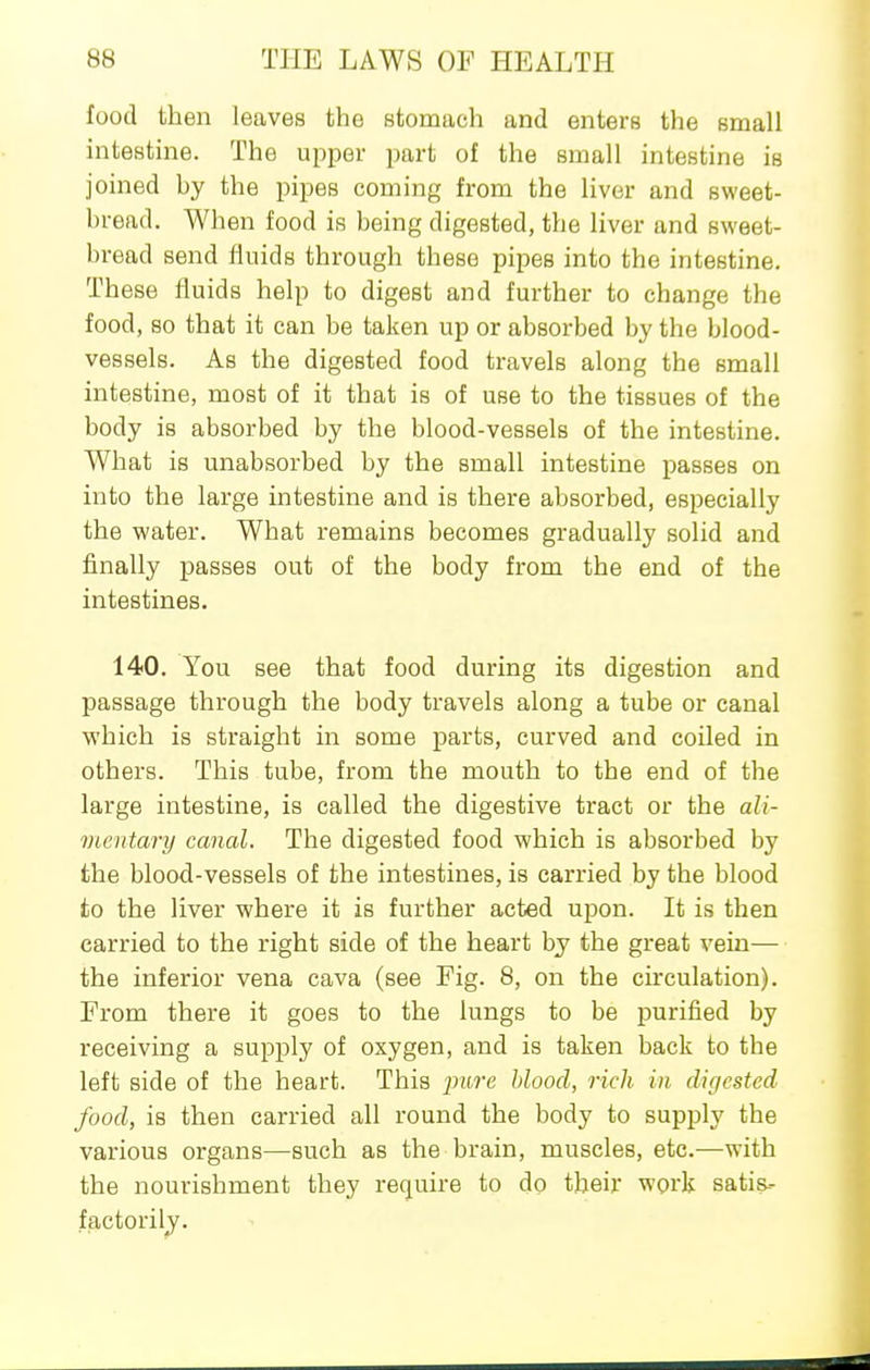 food then leaves the stomach and enters the small intestine. The upper part of the small intestine is joined hy the pipes coming from the liver and sweet- bread. When food is being digested, the liver and sweet- bread send fluids through these pipes into the intestine. These fluids help to digest and further to change the food, so that it can be taken up or absorbed by the blood- vessels. As the digested food travels along the small intestine, most of it that is of use to the tissues of the body is absorbed by the blood-vessels of the intestine. What is unabsorbed by the small intestine passes on into the large intestine and is there absorbed, especially the water. What remains becomes gradually solid and finally j)asses out of the body from the end of the intestines. 140. You see that food during its digestion and passage through the body travels along a tube or canal which is straight in some parts, curved and coiled in others. This tube, from the mouth to the end of the large intestine, is called the digestive tract or the ali- mentary canal. The digested food which is absorbed by the blood-vessels of the intestines, is carried by the blood to the liver where it is further acted upon. It is then carried to the right side of the heart by the great vein— the inferior vena cava (see Fig. 8, on the circulation). From there it goes to the lungs to be purified by receiving a supply of oxygen, and is taken back to the left side of the heart. This jmre blood, rich in digested food, is then carried all round the body to supply the various organs—such as the brain, muscles, etc.—with the nourishment they require to do their work satis- factorily.
