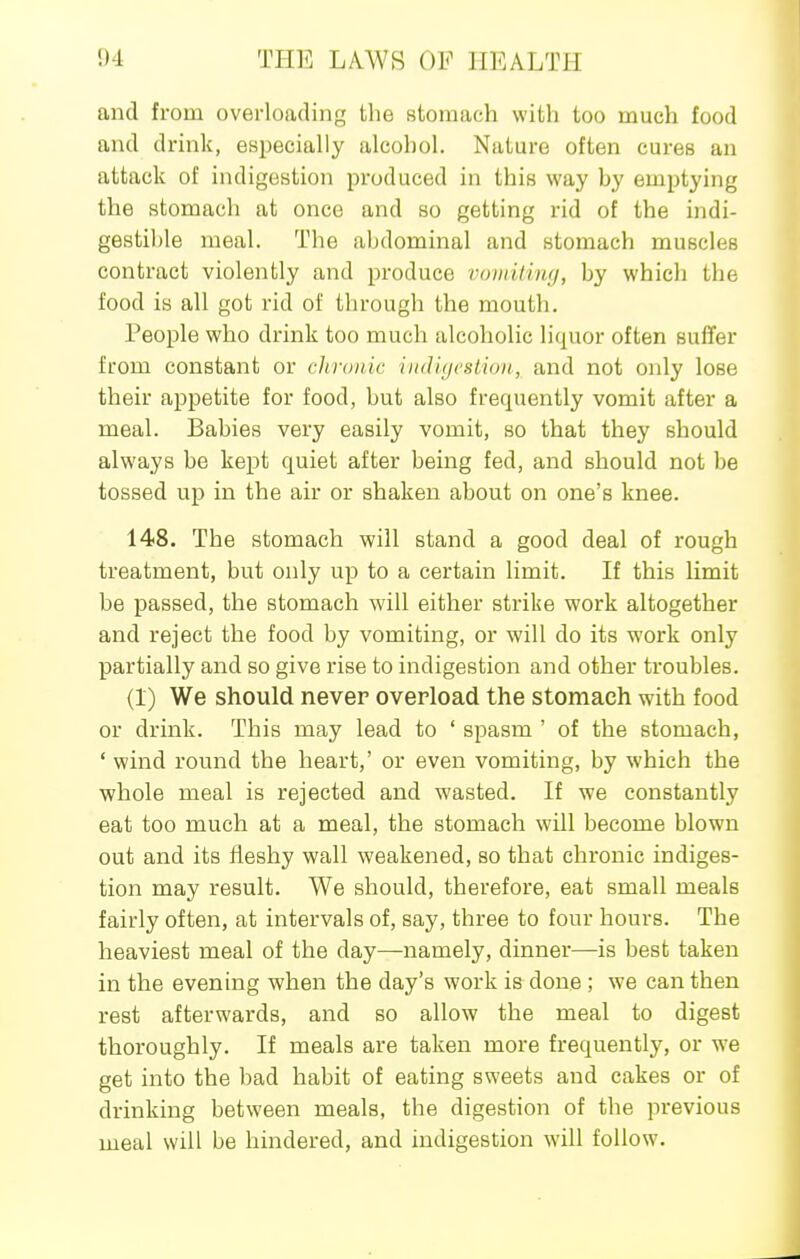 and from overloading the stomach with too much food and drink, especially alcohol. Nature often cures an attack of indigestion produced in this way by emptying the stomach at once and so getting rid of the indi- gestible meal. The abdominal and stomach muscles contract violently and produce voinithuj, by which the food is all got rid of through the mouth. People who drink too much alcoholic liquor often suffer from constant or chronic iii<li(/csli(iii, and not only lose their appetite for food, but also frequently vomit after a meal. Babies very easily vomit, so that they should always be kept quiet after being fed, and should not be tossed up in the air or shaken about on one's knee. 148. The stomach will stand a good deal of rough treatment, but only up to a certain limit. If this limit be passed, the stomach will either strike work altogether and reject the food by vomiting, or will do its work only partially and so give rise to indigestion and other troubles. (1) We should never overload the stomach with food or drink. This may lead to ' spasm ' of the stomach, ' wind round the heart,' or even vomiting, by which the ■whole meal is rejected and wasted. If we constantly eat too much at a meal, the stomach will become blown out and its fleshy wall weakened, so that chronic indiges- tion may result. We should, therefore, eat small meals fairly often, at intervals of, say, three to four hours. The heaviest meal of the day—namely, dinner—is best taken in the evening when the day's work is done ; we can then rest afterwards, and so allow the meal to digest thoroughly. If meals are taken more frequently, or w^e get into the bad habit of eating sweets and cakes or of drinking between meals, the digestion of the previous meal will be hindered, and indigestion will follow.
