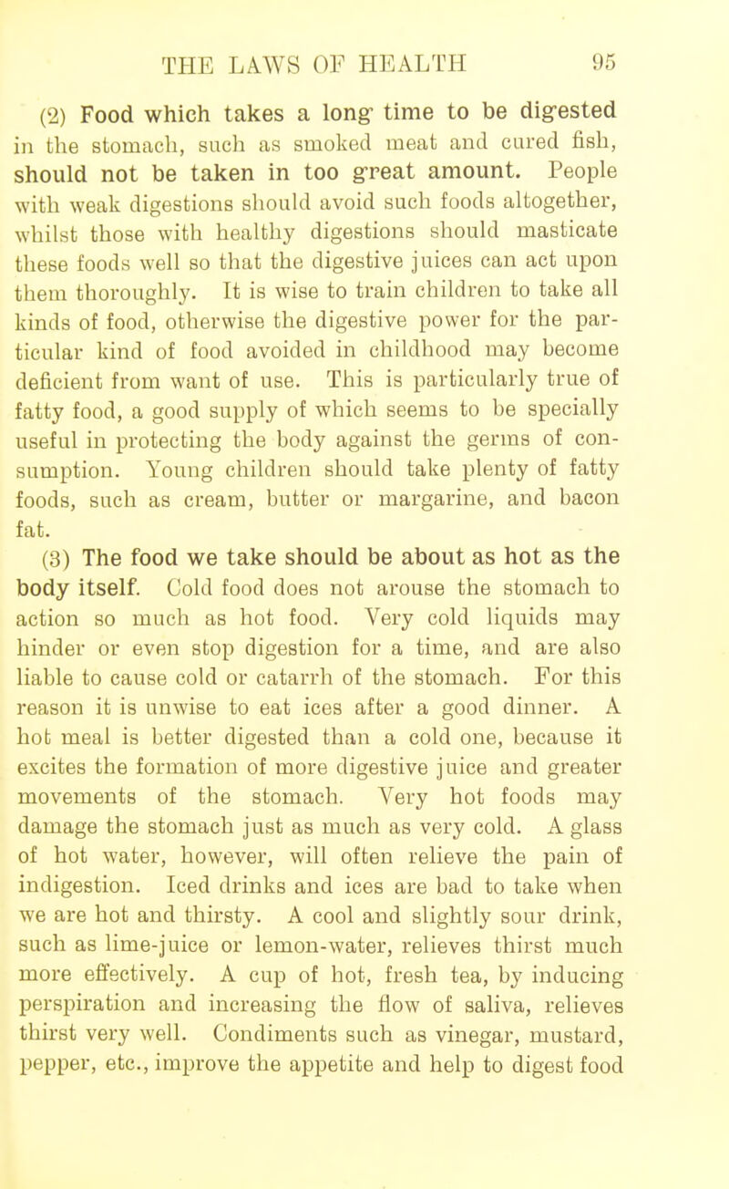 (2) Food which takes a long- time to be digrested in the stomach, such as smoked meat and cared fish, should not be taken in too g-reat amount. People with weak digestions should avoid such foods altogether, whilst those with healthy digestions should masticate these foods well so that the digestive juices can act upon them thoroughly. It is wise to train children to take all kinds of food, otherwise the digestive power for the par- ticular kind of food avoided in childhood may become deficient from want of use. This is particularly true of fatty food, a good supply of which seems to be specially useful in protecting the body against the germs of con- sumption. Young children should take plenty of fatty foods, such as cream, butter or margarine, and bacon fat. (3) The food we take should be about as hot as the body itself. Cold food does not arouse the stomach to action so much as hot food. Very cold liquids may hinder or even stop digestion for a time, and are also liable to cause cold or catarrh of the stomach. For this reason it is unwise to eat ices after a good dinner. A hot meal is better digested than a cold one, because it excites the formation of more digestive juice and greater movements of the stomach. Very hot foods may damage the stomach just as much as very cold. A glass of hot water, however, will often relieve the pain of indigestion. Iced drinks and ices are bad to take when we are hot and thirsty. A cool and slightly sour drink, such as lime-juice or lemon-water, relieves thirst much more effectively. A cup of hot, fresh tea, by inducing perspiration and increasing the flow of saliva, relieves thirst very well. Condiments such as vinegar, mustard, pepper, etc., improve the appetite and help to digest food