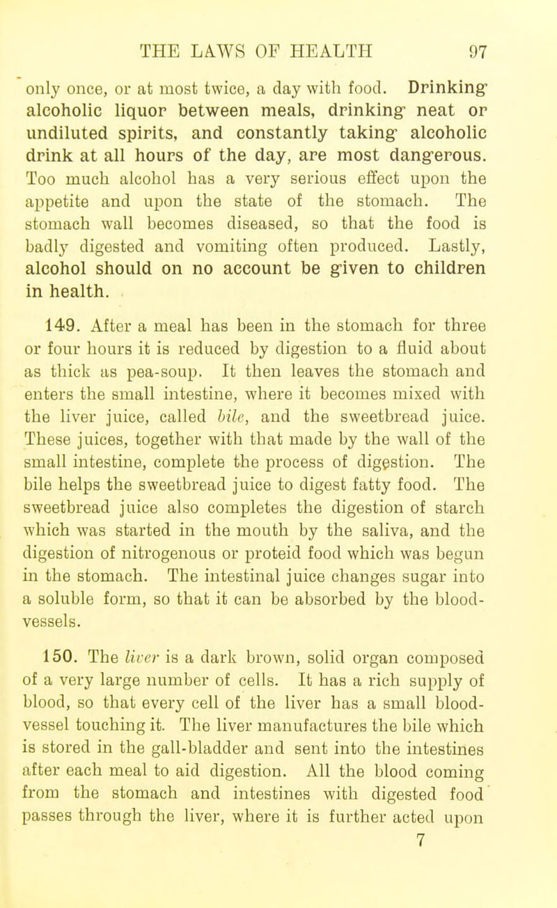 only once, or at most twice, a day with food. Drinking alcoholic liquor between meals, drinking neat or undiluted spirits, and constantly taking- alcoholic drink at all hours of the day, are most dangerous. Too much alcohol has a very serious effect upon the appetite and upon the state of the stomach. The stomach wall becomes diseased, so that the food is badly digested and vomiting often produced. Lastly, alcohol should on no account be given to children in health. 149. After a meal has been in the stomach for three or four hours it is reduced by digestion to a fluid about as thick as pea-soup. It then leaves the stomach and enters the small intestine, where it becomes mixed with the liver juice, called bile, and the sweetbread juice. These juices, together with that made by the wall of the small intestine, complete the process of digestion. The bile helps the sweetbread juice to digest fatty food. The sweetbread juice also completes the digestion of starch which was started in the mouth by the saliva, and the digestion of nitrogenous or proteid food which was begun in the stomach. The intestinal juice changes sugar into a soluble form, so that it can be absorbed by the blood- vessels. 150. The liver is a dark brown, solid organ composed of a very large number of cells. It has a rich supply of blood, so that every cell of the liver has a small blood- vessel touching it. The liver manufactures the bile which is stored in the gall-bladder and sent into the intestines after each meal to aid digestion. All the blood coming from the stomach and intestines with digested food passes through the liver, where it is further acted upon 7