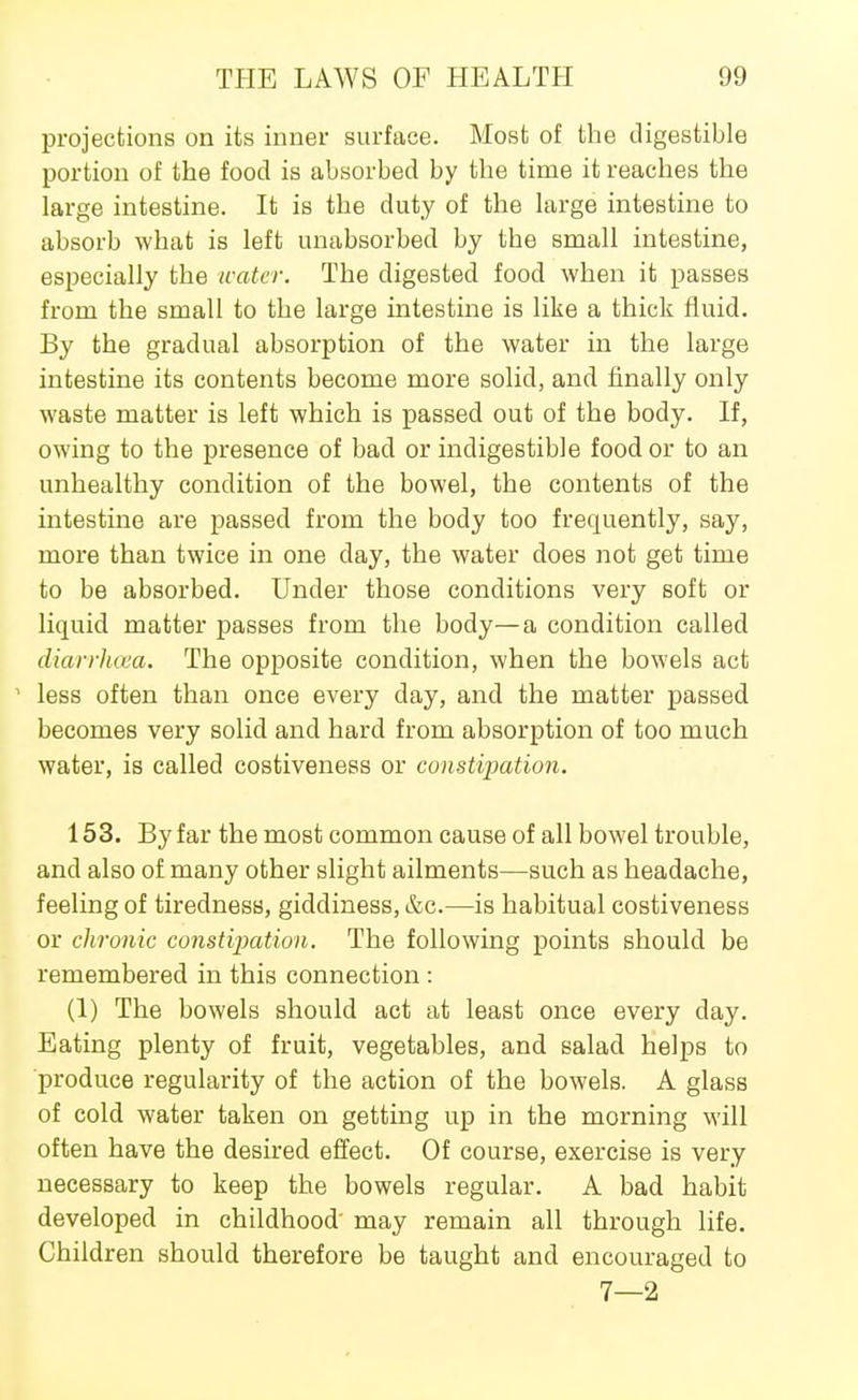 projections on its inner surface. Most of the digestible portion of the food is absorbed by the time it reaches the large intestine. It is the duty of the large intestine to absorb what is left unabsorbed by the small intestine, especially the water. The digested food when it passes from the small to the large intestine is like a thick fluid. By the gradual absorption of the water in the large intestine its contents become more solid, and finally only waste matter is left which is passed out of the body. If, owing to the presence of bad or indigestible food or to an unhealthy condition of the bowel, the contents of the intestine are passed from the body too frequently, say, more than twice in one day, the water does not get time to be absorbed. Under those conditions very soft or liquid matter passes from the body—a condition called diarrhoea. The opposite condition, when the bowels act ' less often than once every day, and the matter passed becomes very solid and hard from absorption of too much water, is called costiveness or constipation. 153. By far the most common cause of all bowel trouble, and also of many other slight ailments—such as headache, feeling of tiredness, giddiness, &c.—is habitual costiveness or chronic constipation. The following points should be remembered in this connection : (1) The bowels should act at least once every day. Eating plenty of fruit, vegetables, and salad helps to produce regularity of the action of the bowels. A glass of cold water taken on getting up in the morning will often have the desired effect. Of course, exercise is very necessary to keep the bowels regular. A bad habit developed in childhood' may remain all through life. Children should therefore be taught and encouraged to 7—2