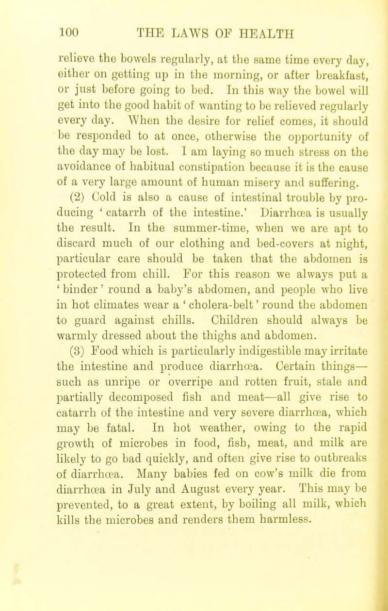 relieve the bowels regularly, at the same time every day, either on getting up in the morning, or after breakfast, or just before going to bed. In this way the bowel will get into the good habit of wanting to be relieved regularly every day. When the desire for relief comes, it should be responded to at once, otherwise the opportunity of the day may be lost. I am laying so much stress on the avoidance of habitual constipation because it is the cause of a very large amount of human misery and suffering. (2) Cold is also a cause of intestinal trouble by pro- ducing ' catarrh of the intestine.' Diarrhcea is usually the result. In the summer-time, when we are apt to discard much of our clothing and bed-covers at night, particular care should be taken that the abdomen is protected from chill. For this reason we always put a ' binder' round a baby's abdomen, and people who live in hot climates wear a ' cholera-belt' round the abdomen to guard against chills. Children should always be warmly dressed about the thighs and abdomen. (3) Food which is particularly indigestible may irritate the intestine and produce diarrhoea. Certain things— such as unripe or overripe and rotten fruit, stale and partially decomposed fish and meat—all give rise to catarrh of the intestine and very severe diarrhcea, which may be fatal. In hot weather, owing to the rapid growth of microbes in food, fish, meat, and milk are likely to go bad quickly, and often give rise to outbreaks of diarrhoea. Many babies fed on cow's milk die from diarrhcea in July and August every year. This may be prevented, to a great extent, by boiling all milk, which kills the microbes and renders them harmless.