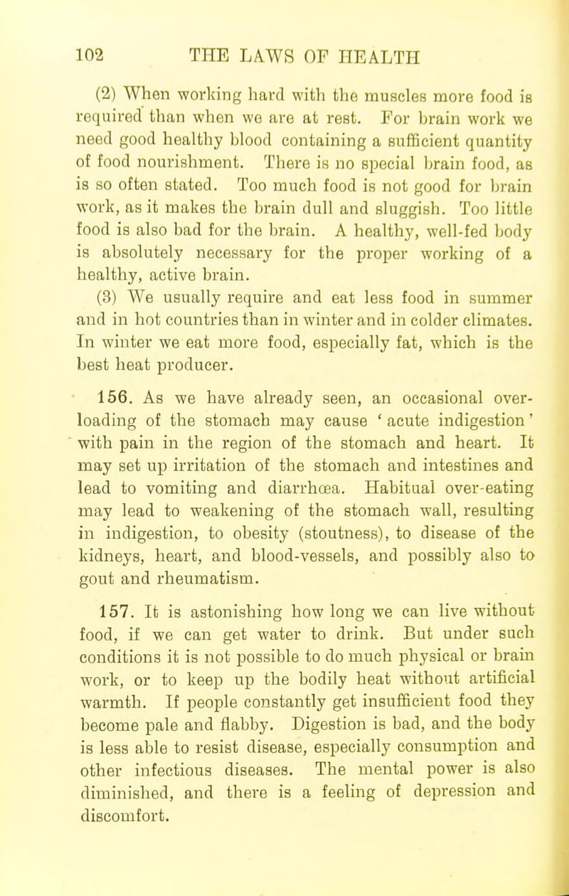 (2) When working hard with the muscles more food ie required than when we are at rest. For hrain work we need good healthy hlood containing a sufBcient quantity of food nourishment. There is no special hrain food, as is so often stated. Too much food is not good for brain work, as it makes the brain dull and sluggish. Too little food is also bad for the brain. A healthy, well-fed body is absolutely necessary for the proper working of a healthy, active brain. (3) We usually require and eat less food in summer and in hot countries than in winter and in colder climates. In winter we eat more food, especially fat, which is the best heat producer. 156. As we have already seen, an occasional over- loading of the stomach may cause ' acute indigestion' with pain in the region of the stomach and heart. It may set up irritation of the stomach and intestines and lead to vomiting and diarrhoea. Habitual over-eating may lead to weakening of the stomach wall, resulting in indigestion, to obesity (stoutness), to disease of the kidneys, heart, and blood-vessels, and possibly also to gout and rheumatism. 157. It is astonishing how long we can live without food, if we can get water to drink. But under such conditions it is not possible to do much physical or brain work, or to keep up the bodily heat without artificial warmth. If people constantly get insufficient food they become pale and flabby. Digestion is bad, and the body is less able to resist disease, especially consumption and other infectious diseases. The mental power is also diminished, and there is a feeling of depression and discomfort.