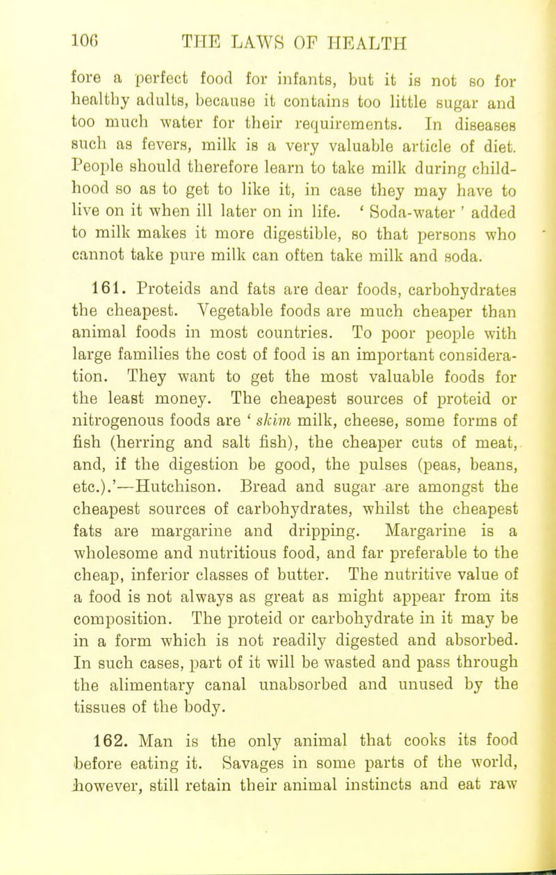 fore a perfect food for infants, but it is not so for healthy adults, because it contains too little sugar and too much water for their requirements. In diseases such as fevers, milk is a very valuable article of diet. People should therefore learn to take milk during child- hood so as to get to like it, in case they may have to live on it when ill later on in life. ' Soda-water ' added to milk makes it more digestible, so that persons who cannot take pure milk can often take milk and soda. 161. Proteids and fats are dear foods, carbohydrates the cheapest. Vegetable foods are much cheaper than animal foods in most countries. To poor people with large families the cost of food is an important considera- tion. They want to get the most valuable foods for the least money. The cheapest sources of proteid or nitrogenous foods are ' skim milk, cheese, some forms of fish (herring and salt fish), the cheaper cuts of meat, and, if the digestion be good, the pulses (peas, beans, etc.).'—Hutchison. Bread and sugar are amongst the cheapest sources of carbohydrates, whilst the cheapest fats are margarine and dripping. Margarine is a wholesome and nutritious food, and far prefei'able to the cheap, inferior classes of butter. The nutritive value of a food is not always as great as might appear from its composition. The proteid or carbohydrate in it may be in a form which is not readily digested and absorbed. In such cases, part of it will be wasted and pass through the alimentary canal unabsorbed and unused by the tissues of the body. 162. Man is the only animal that cooks its food before eating it. Savages in some parts of the world, -however, still retain their animal instincts and eat raw