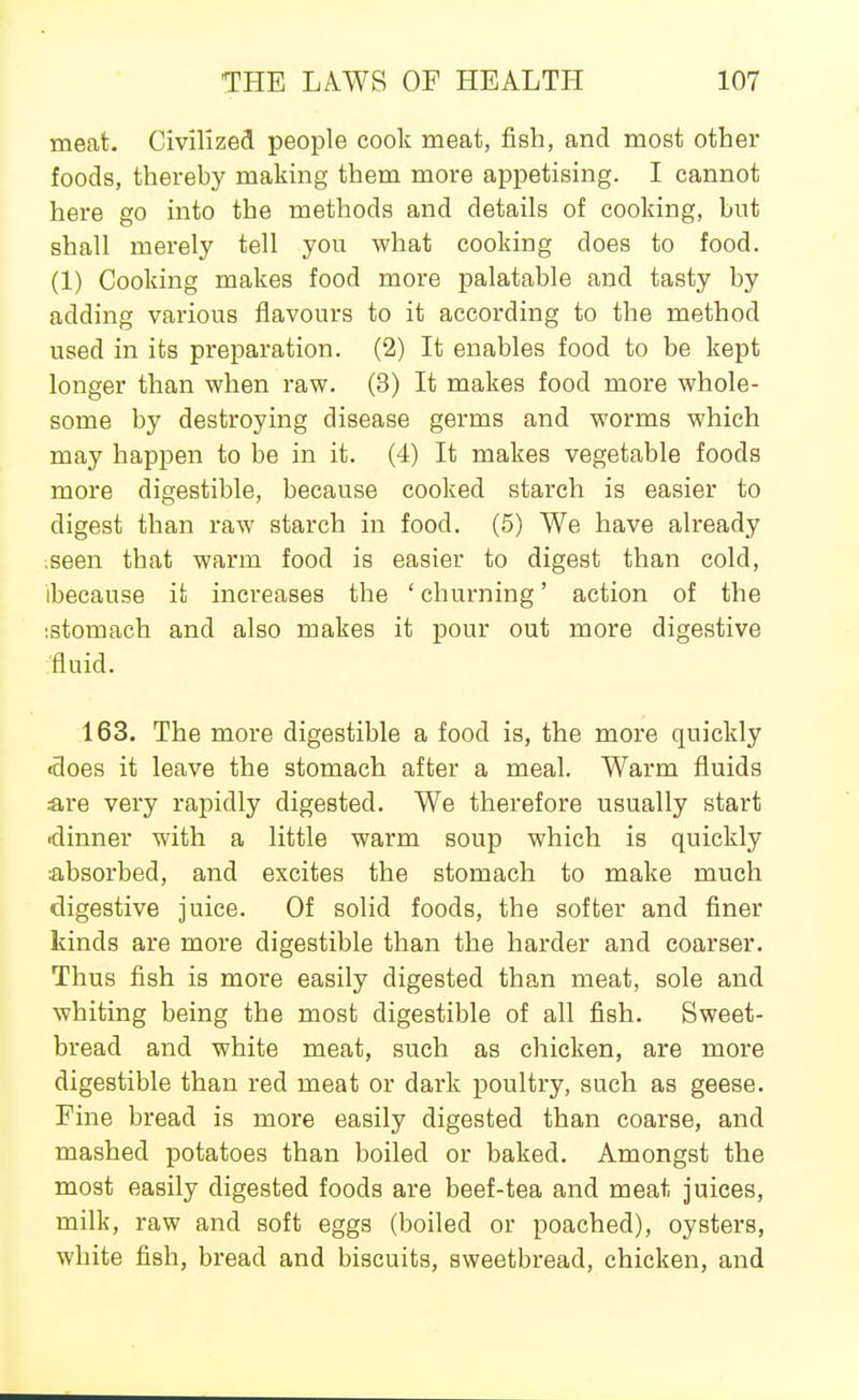 meat. Civilized people cook meat, fish, and most other foods, thereby making them more appetising. I cannot here go into the methods and details of cooking, but shall merely tell you what cooking does to food. (1) Cooking makes food more palatable and tasty by adding various flavours to it according to the method used in its preparation. (2) It enables food to be kept longer than when raw. (3) It makes food more whole- some by destroying disease germs and worms which may happen to be in it. (4) It makes vegetable foods more digestible, because cooked starch is easier to digest than raw starch in food. (5) We have already ;seen that warm food is easier to digest than cold, ibecause it increases the ' churning' action of the istomach and also makes it pour out more digestive ■fluid. 163. The more digestible a food is, the more quickly •does it leave the stomach after a meal. Warm fluids are very rapidly digested. We therefore usually start •dinner with a little warm soup which is quickly absorbed, and excites the stomach to make much digestive juice. Of solid foods, the softer and finer kinds are more digestible than the harder and coarser. Thus fish is more easily digested than meat, sole and whiting being the most digestible of all fish. Sweet- bread and white meat, such as chicken, are more digestible than red meat or dark poultry, such as geese. Fine bread is more easily digested than coarse, and mashed potatoes than boiled or baked. Amongst the most easily digested foods are beef-tea and meat juices, milk, raw and soft eggs (boiled or poached), oysters, white fish, bread and biscuits, sweetbread, chicken, and