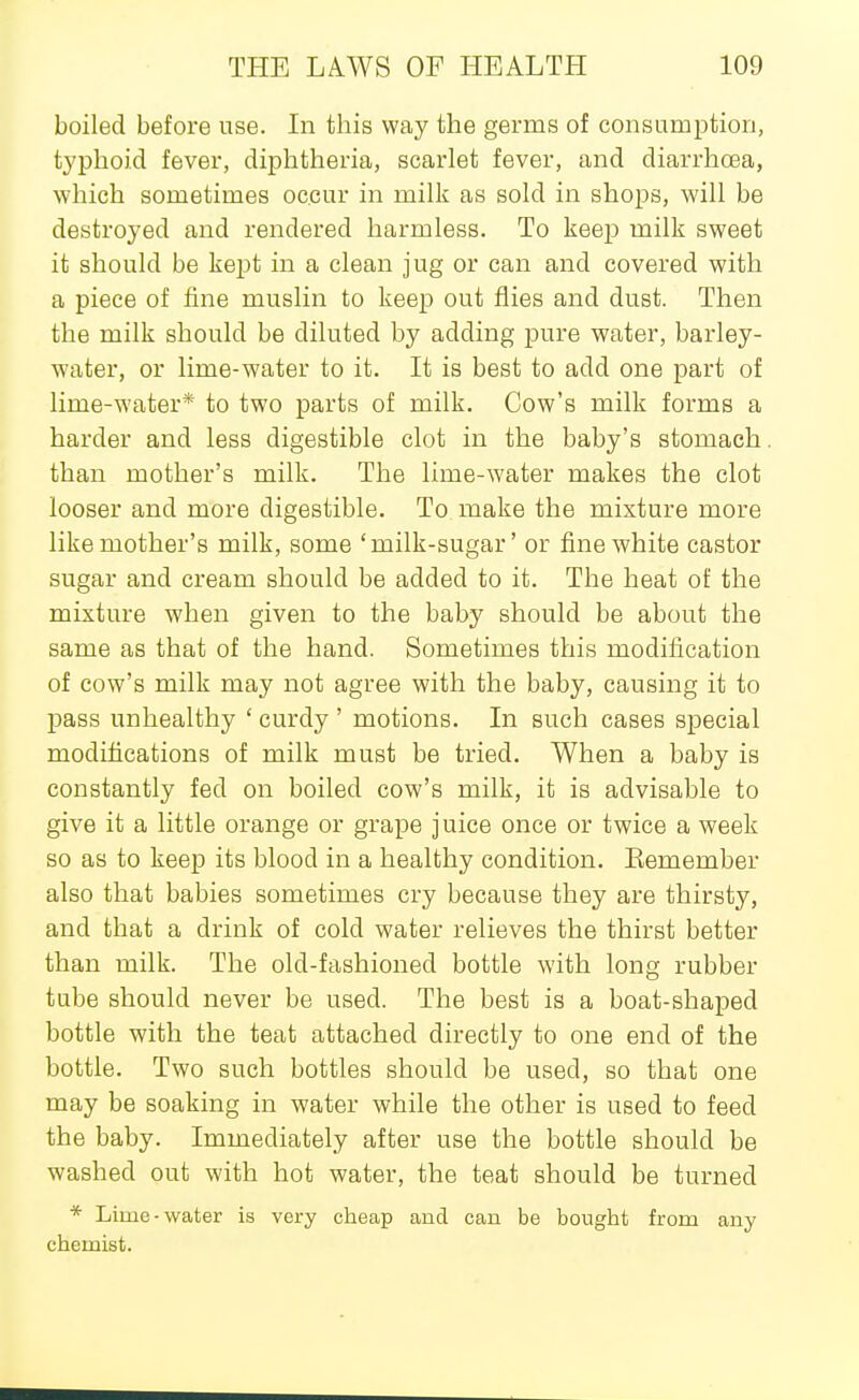 boiled before use. In this way the germs of consumption, typhoid fever, diphtheria, scarlet fever, and diarrhoea, which sometimes occur in milk as sold in shops, will be destroyed and rendered harmless. To keep milk sweet it should be kept in a clean jug or can and covered with a piece of fine muslin to keep out flies and dust. Then the milk should be diluted by adding pure water, barley- water, or lime-water to it. It is best to add one part of lime-water* to two parts of milk. Cow's milk forms a harder and less digestible clot in the baby's stomach than mother's milk. The lime-water makes the clot looser and more digestible. To make the mixture more like mother's milk, some 'milk-sugar' or fine white castor sugar and cream should be added to it. The heat of the mixture when given to the baby should be about the same as that of the hand. Sometimes this modification of cow's milk may not agree with the baby, causing it to pass unhealthy ' curdy ' motions. In such cases special modifications of milk must be tried. When a baby is constantly fed on boiled cow's milk, it is advisable to give it a little orange or grape juice once or twice a week so as to keep its blood in a healthy condition. Eemember also that babies sometimes cry because they are thirsty, and that a drink of cold water relieves the thirst better than milk. The old-fashioned bottle with long rubber tube should never be used. The best is a boat-shaped bottle with the teat attached directly to one end of the bottle. Two such bottles should be used, so that one may be soaking in water while the other is used to feed the baby. Immediately after use the bottle should be washed out with hot water, the teat should be turned * Lime-water is very cheap and can be bought from any chemist.