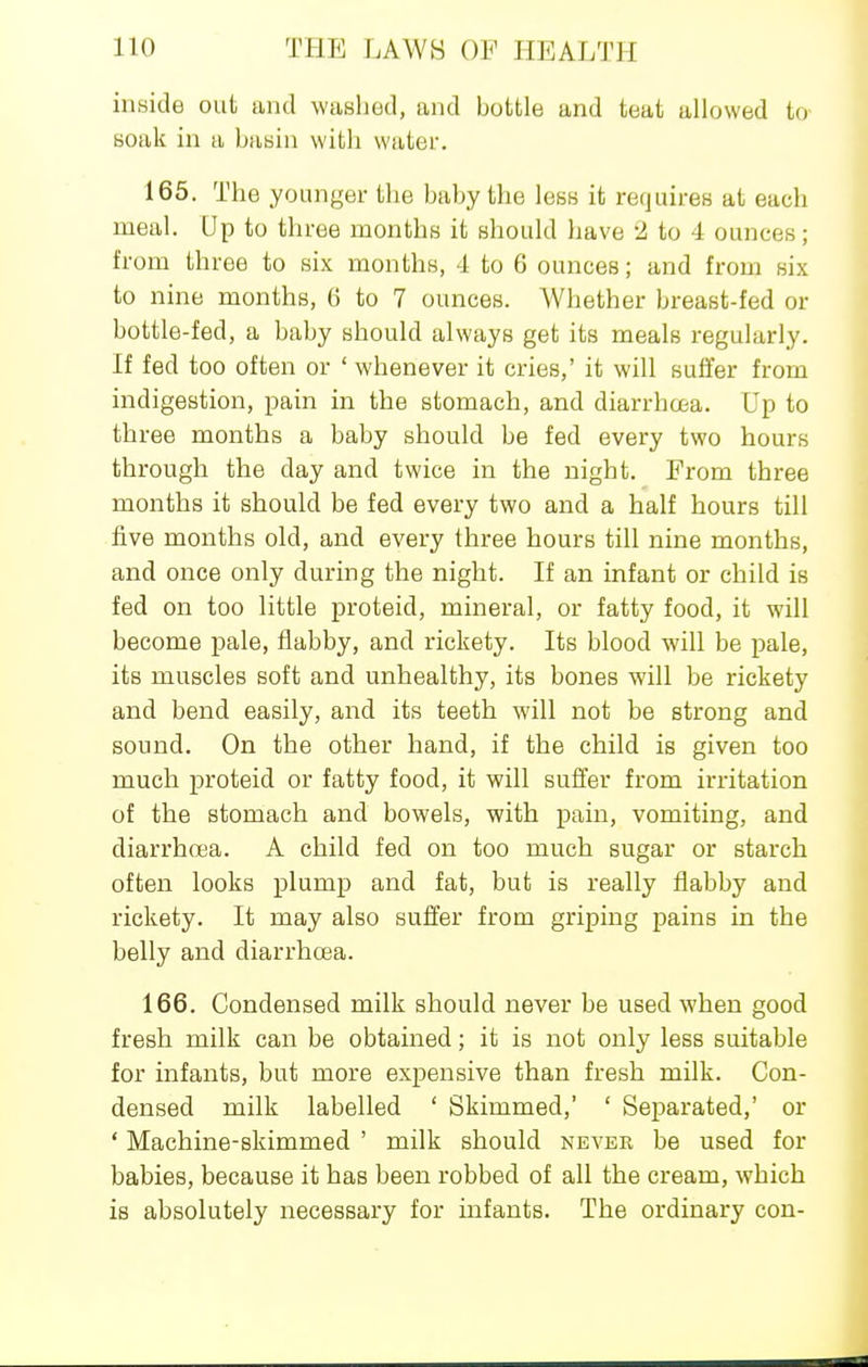 inside out and washed, and bottle and teat allowed to soak in a bayin with water. 165. The younger the baby the less it requires at each meal. Up to three months it should have 2 to 4 ounces; from three to six months, 4 to 6 ounces; and from six to nine months, 6 to 7 ounces. Whether breast-fed or bottle-fed, a baby should always get its meals regularly. If fed too often or ' whenever it cries,' it will suffer from indigestion, pain in the stomach, and diarrhcjta. Up to three months a baby should be fed every two hours through the day and twice in the night. From three months it should be fed every two and a half hours till five months old, and every three hours till nine months, and once only during the night. If an infant or child is fed on too little proteid, mineral, or fatty food, it will become pale, flabby, and rickety. Its blood will be pale, its muscles soft and unhealthy, its bones will be rickety and bend easily, and its teeth will not be strong and sound. On the other hand, if the child is given too much proteid or fatty food, it will suffer from irritation of the stomach and bowels, with pain, vomiting, and diarrhoea. A child fed on too much sugar or starch often looks plump and fat, but is really flabby and rickety. It may also suffer from griping pains in the belly and diarrhcea. 166. Condensed milk should never be used when good fresh milk can be obtained; it is not only less suitable for infants, but more expensive than fresh milk. Con- densed milk labelled ' Skimmed,' ' Separated,' or ' Machine-skimmed ' milk should never be used for babies, because it has been robbed of all the cream, which is absolutely necessary for infants. The ordinary con-