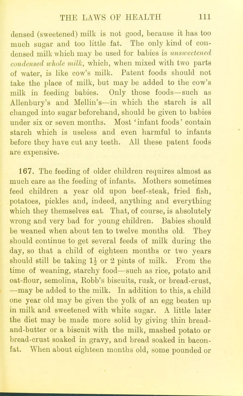 densed (sweetened) milk is not good, because it has too much sugar and too Httle fat. The only kind of con- densed milk which may be used for babies is unsweetened condensed u'hule milk, which, when mixed with two parts of water, is like cow's milk. Patent foods should not take the place of milk, but may be added to the cow's milk in feeding babies. Only those foods—such as Allenbury's and Mellin's—in which the starch is all changed into sugar beforehand, should be given to babies under six or seven months. Most ' infant foods' contain starch which is useless and even harmful to infants before they have cut any teeth. All these patent foods are expensive. 167. The feeding of older children requires almost as much care as the feeding of infants. Mothers sometimes feed children a year old upon beef-steak, fried fish, potatoes, pickles and, indeed, anything and everything which they themselves eat. That, of course, is absolutely wrong and very bad for young children. Babies should be weaned when about ten to twelve months old. They should continue to get several feeds of milk during the day, so that a child of eighteen months or two years should still be taking IJ or 2 pints of milk. From the time of weaning, starchy food—such as rice, potato and oat-flour, semolina, Eobb's biscuits, rusk, or bread-crust, —may be added to the milk. In addition to this, a child one year old may be given the yolk of an egg beaten up in milk and sweetened with white sugar. A little later the diet may be made more solid by giving thin bread- and-butter or a biscuit with the milk, mashed potato or bread-crust soaked in gravy, and bread soaked in bacon- fat. When about eighteen months old, some pounded or