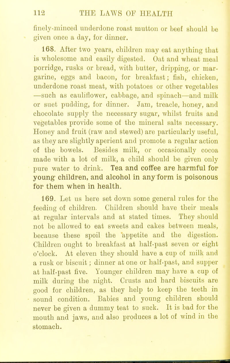 finely-mincecl underdone roast mutton or beef should be given once a day, for dinner. 168. After two years, children may eat anything that is wholesome and easily digested. Oat and wheat meiil porridge, rusks or bread, with butter, dripping, or mar- garine, eggs and bacon, for breakfast; fish, chicken, underdone roast meat, with potatoes or other vegetables —such as cauliflower, cabbage, and spinach—and milk or suet pudding, for dinner. Jam, treacle, honey, and chocolate supply the necessary sugar, whilst fruits and vegetables provide some of the mineral salts necessary. Honey and fruit (raw and stewed) are particularly useful, as they are slightly aperient and promote a regular action of the bowels. Besides milk, or occasionally cocoa made with a lot of milk, a child should be given only pure water to drink. Tea and coffee are harmful for young- children, and alcohol in any form is poisonous for them when in health. 169. Let us here set down some general rules for the feeding of children. Children should have their meals at regular intervals and at stated times. They should not be allowed to eat sweets and cakes between meals, because these spoil the appetite and the digestion. Children ought to breakfast at half-past seven or eight o'clock. At eleven they should have a cup of milk and a rusk or biscuit; dinner at one or half-past, and supper at half-past five. Younger children may have a cup of milk during the night. Crusts and hard biscuits are good for children, as they help to keep the teeth in sound condition. Babies and young children should never be given a dummy teat to suck. It is bad for the mouth and jaws, and also produces a lot of wind in the stomach.