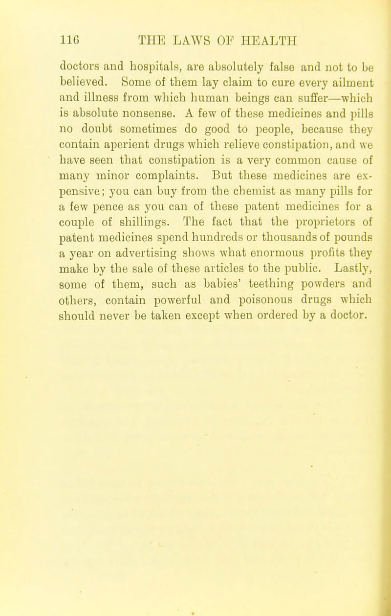 doctors and hospitals, are absolutely false and not to be believed. Some of them lay claim to cure every ailment and illness from which human beings can suffer—which is absolute nonsense. A few of these medicines and pills no doubt sometimes do good to people, because they contain aperient drugs which relieve constipation, and we have seen that constipation is a very common cause of many minor complaints. But these medicines are ex- pensive; you can buy from the chemist as many pills for a few pence as you can of these patent medicines for a couple of shillings. The fact that the proprietors of patent medicines spend hundreds or thousands of pounds a year on advertising shows what enormous profits they make by the sale of these articles to the public. Lastly, some of them, such as babies' teething powders and others, contain powerful and poisonous drugs which should never be taken except when ordered by a doctor.