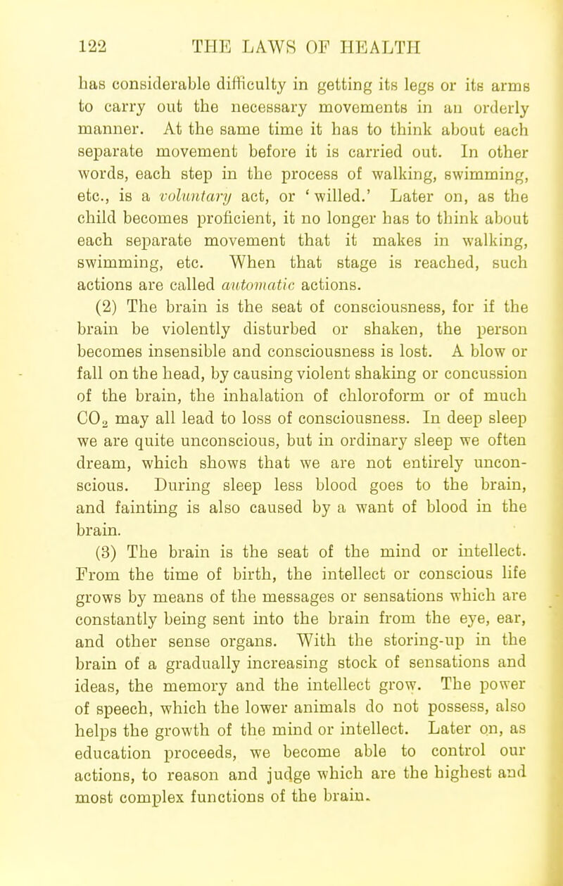 has considerable difficulty in getting its legs or its arms to carry out the necessary movements in au orderly manner. At the same time it has to think about each separate movement before it is carried out. In other words, each step in the process of walking, swimming, etc., is a voluntary act, or ' willed.' Later on, as the child becomes proficient, it no longer has to think about each separate movement that it makes in walking, swimming, etc. When that stage is reached, such actions are called automatic actions. (2) The brain is the seat of consciousness, for if the brain be violently disturbed or shaken, the person becomes insensible and consciousness is lost. A blow or fall on the head, by causing violent shaking or concussion of the brain, the inhalation of chloroform or of much CO2 may all lead to loss of consciousness. In deep sleep we are quite unconscious, but in ordinary sleep we often dream, which shows that we are not entirely uncon- scious. During sleep less blood goes to the brain, and fainting is also caused by a want of blood in the brain. (3) The brain is the seat of the mind or intellect. Prom the time of birth, the intellect or conscious life grows by means of the messages or sensations which are constantly being sent into the brain from the eye, ear, and other sense organs. With the storing-up in the brain of a gradually increasing stock of sensations and ideas, the memory and the intellect grow. The power of speech, which the lower animals do not possess, also helps the growth of the mind or intellect. Later on, as education proceeds, we become able to control our actions, to reason and judge which are the highest and most complex functions of the brain.