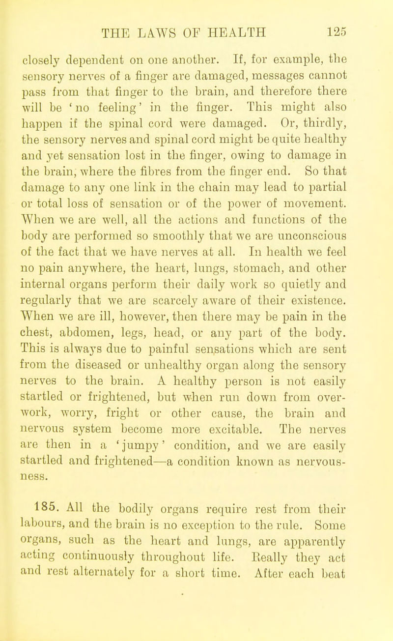 closely dependent on one another. If, for example, the sensory nerves of a finger are damaged, messages cannot pass from that finger to the hram, and therefore there will be ' no feeling' in the finger. This might also happen if the spinal cord were damaged. Or, thirdly, the sensory nerves and spinal cord might be quite healthy and yet sensation lost in the finger, owing to damage in the brain, where the fibres from the finger end. So that damage to any one link in the chain may lead to partial or total loss of sensation or of the power of movement. When we are well, all the actions and functions of the body are performed so smoothly that we are unconscious of the fact that we have nerves at all. In health we feel no pain anywhere, the heart, lungs, stomach, and other internal organs perform their daily work so quietly and regularly that we are scarcely aware of their existence. When we are ill, however, then there may be pain in the chest, abdomen, legs, head, or any part of the body. This is always due to painful sensations which are sent from the diseased or unhealthy organ along the sensory nerves to the brain. A healthy person is not easily startled or frightened, but when run down from over- work, worry, fright or other cause, the brain and nervous system become more excitable. The nerves are then in a 'jumpy' condition, and we are easily startled and frightened—a condition known as nervous- ness. 185. All the bodily organs require rest from their labours, and the brain is no exception to the rule. Some organs, such as the heart and lungs, are apparently acting continuously throughout life. Eeally they act and rest alternately for a short time. After each beat