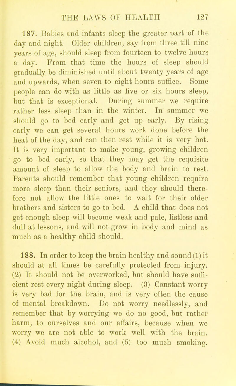 187. Babies and infants sleep the greater part of the day and night. Older children, say from three till nine years of age, should sleep from fourteen to twelve hours a day. From that time the hours of sleep should gradually be diminished until about twenty years of age and upwards, when seven to eight hours suffice. Some people can do with as little as five or six hours sleep, but that is exceptional. During summer we require rather less sleep than in the winter. Li summer we should go to bed early and get up early. By rising early we can get several hours work done before the heat of the day, and can then rest while it is very hot. It is very important to make young, growing children go to bed early, so that they may get the requisite amount of sleep to allow the body and brain to rest. Parents should remember that young children require more sleep than their seniors, and they should there- fore not allow the little ones to wait for their older brothers and sisters to go to bed. A child that does not get enough sleep will become weak and pale, listless and dull at lessons, and will not grow in body and mind as much as a healthy child should. 188. In order to keep the brain healthy and sound (1) it should at all times be carefully protected from injury. (2) It should not be overworked, but should have suffi- cient rest every night during sleep. (3) Constant worry is very bad for the brain, and is very often the cause of mental breakdown. Do not worry needlessly, and remember that by worrying we do no good, but rather harm, to ourselves and our affairs, because when we worry we are not able to work well with the brain. (4) Avoid much alcohol, and (5) too much smoking.