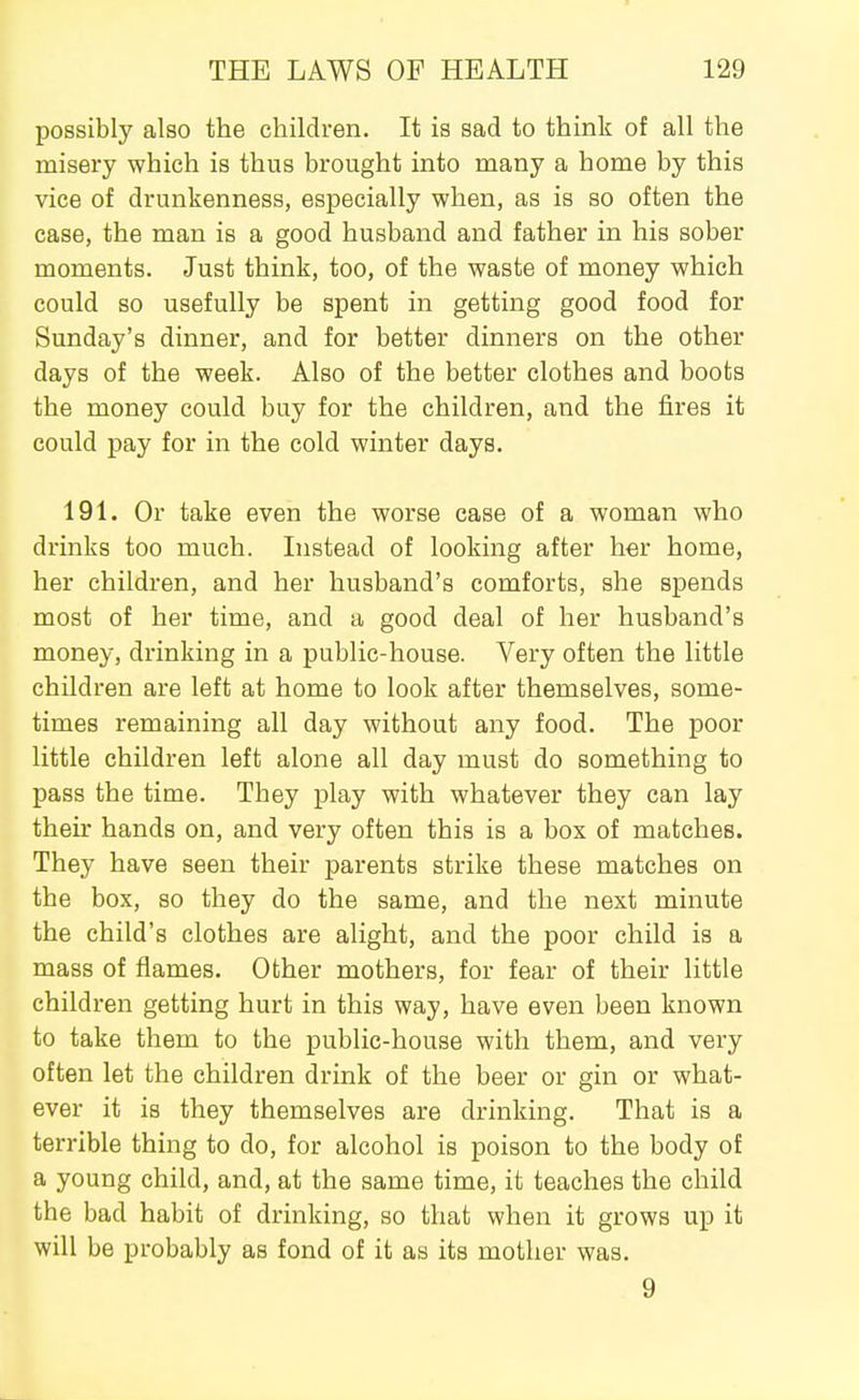 possibly also the children. It is sad to think of all the misery which is thus brought into many a home by this vice of drunkenness, especially when, as is so often the case, the man is a good husband and father in his sober moments. Just think, too, of the waste of money which could so usefully be spent in getting good food for Sunday's dinner, and for better dinners on the other days of the week. Also of the better clothes and boots the money could buy for the children, and the fires it could pay for in the cold winter days. 191. Or take even the worse case of a woman who drinks too much. Instead of looking after her home, her children, and her husband's comforts, she spends most of her time, and a good deal of her husband's money, drinking in a public-house. Very often the little children are left at home to look after themselves, some- times remaining all day without any food. The poor little children left alone all day must do something to pass the time. They play with whatever they can lay their hands on, and very often this is a box of matches. They have seen their parents strike these matches on the box, so they do the same, and the next minute the child's clothes are alight, and the poor child is a mass of flames. Other mothers, for fear of their little children getting hurt in this way, have even been known to take them to the public-house with them, and very often let the children drink of the beer or gin or what- ever it is they themselves are drinking. That is a terrible thing to do, for alcohol is poison to the body of a young child, and, at the same time, it teaches the child the bad habit of drinking, so that when it grows up it will be probably as fond of it as its mother was. 9