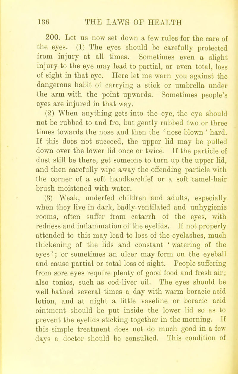 200. Let us now set down a few rules for the care of the eyes. (1) The eyes should be carefully protected from injury at all times. Sometimes even a slight injury to the eye may lead to partial, or even total, loss of sight in that eye. Here let me warn you against the dangerous habit of carrying a stick or umbrella under the arm with the point upwards. Sometimes people's eyes are injured in that way. (2) When anything gets into the eye, the eye should not be rubbed to and fro, but gently rubbed two or three times towards the nose and then the ' nose blown ' hard. If this does not succeed, the upper lid may be pulled down over the lower lid once or twice. If the particle of dust still be there, get someone to turn up the upper lid, and then carefully wipe away the offending j^article with the corner of a soft handkerchief or a soft camel-hair brush moistened with water. (3) Weak, underfed children and adults, especially when they live in dark, badly-ventilated and unhygienic rooms, often suffer from catarrh of the eyes, with redness and inflammation of the eyelids. If not properly attended to this may lead to loss of the eyelashes, much thickening of the lids and constant ' watering of the eyes'; or sometimes an ulcer may form on the eyeball and cause partial or total loss of sight. People suffering from sore eyes require plenty of good food and fresh air; also tonics, such as cod-liver oil. The eyes should be well bathed several times a day with warm boracic acid lotion, and at night a little vaseline or boracic acid ointment should be put inside the lower lid so as to prevent the eyelids sticking together in the morning. If this simple treatment does not do much good in a few days a doctor should be consulted. This condition of