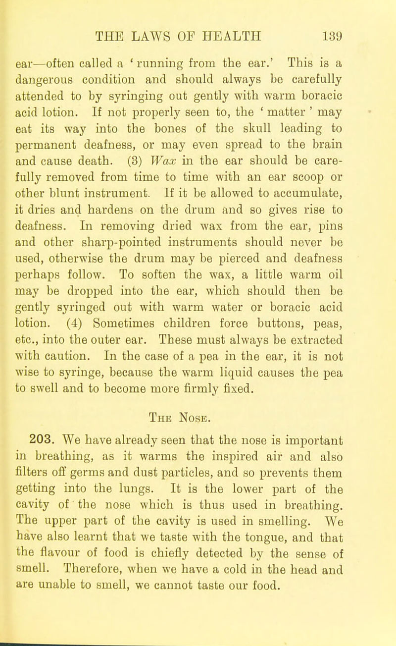 ear—often called a ' running from the ear.' This is a dangerous condition and should always be carefully attended to by syringing out gently with warm boracic acid lotion. If not properly seen to, the * matter ' may eat its way into the bones of the skull leading to permanent deafness, or may even spread to the brain and cause death. (3) Wax in the ear should be care- fully removed from time to time with an ear scoop or other blunt instrument. If it be allowed to accumulate, it dries and hardens on the drum and so gives rise to deafness. In removing dried wax from the ear, pins and other sharp-pointed instruments should never be used, otherwise the drum may be pierced and deafness perhaps follow. To soften the wax, a little warm oil may be dropped into the ear, which should then be gently syringed out with warm water or boracic acid lotion. (4) Sometimes children force buttons, peas, etc., into the outer ear. These must always be extracted with caution. In the case of a pea in the ear, it is not wise to syringe, because the warm liquid causes the pea to swell and to become more firmly fixed. The Nose. 203. We have already seen that the nose is important in breathing, as it warms the inspired air and also filters off germs and dust particles, and so prevents them getting into the lungs. It is the lower part of the cavity of the nose which is thus used in breathing. The upper part of the cavity is used in smelling. We have also learnt that we taste with the tongue, and that the flavour of food is chiefly detected by the sense of smell. Therefore, when we have a cold in the head and are unable to smell, we cannot taste our food.