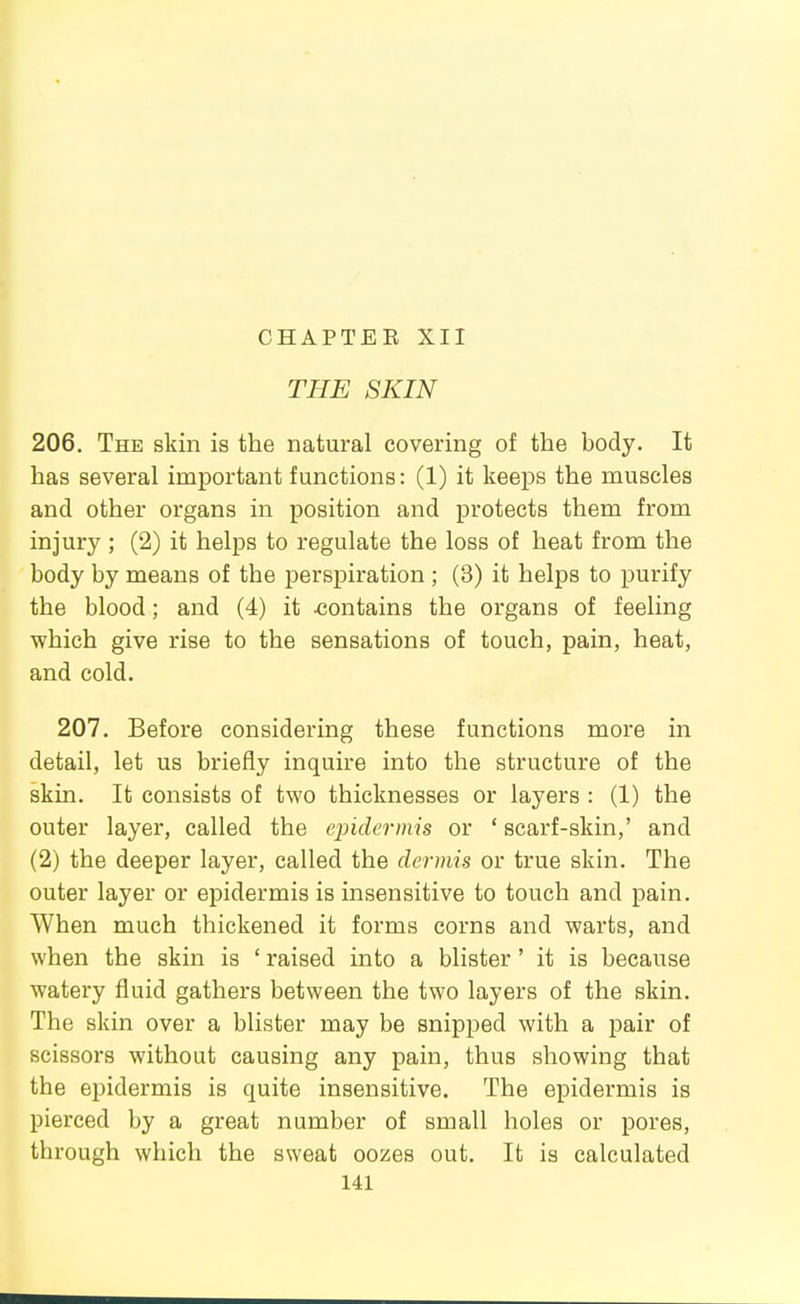 CHAPTEE XII THE SKIN 206. The skin is the natural covering of the body. It has several important functions: (1) it keeps the muscles and other organs in position and protects them from injury ; (2) it helps to regulate the loss of heat from the body by means of the perspiration ; (3) it helps to purify the blood; and (4) it -contains the organs of feeling which give rise to the sensations of touch, pain, heat, and cold. 207. Before considering these functions more in detail, let us briefly inquire into the structure of the skin. It consists of two thicknesses or layers : (1) the outer layer, called the ejndermis or ' scarf-skin,' and (2) the deeper layer, called the dermis or true skin. The outer layer or epidermis is insensitive to touch and pain. When much thickened it forms corns and warts, and when the skin is ' raised into a blister' it is because watery fluid gathers between the two layers of the skin. The skin over a blister may be snipped with a pair of scissors without causing any pain, thus showing that the epidermis is quite insensitive. The epidermis is pierced by a great number of small holes or pores, through which the sweat oozes out. It is calculated