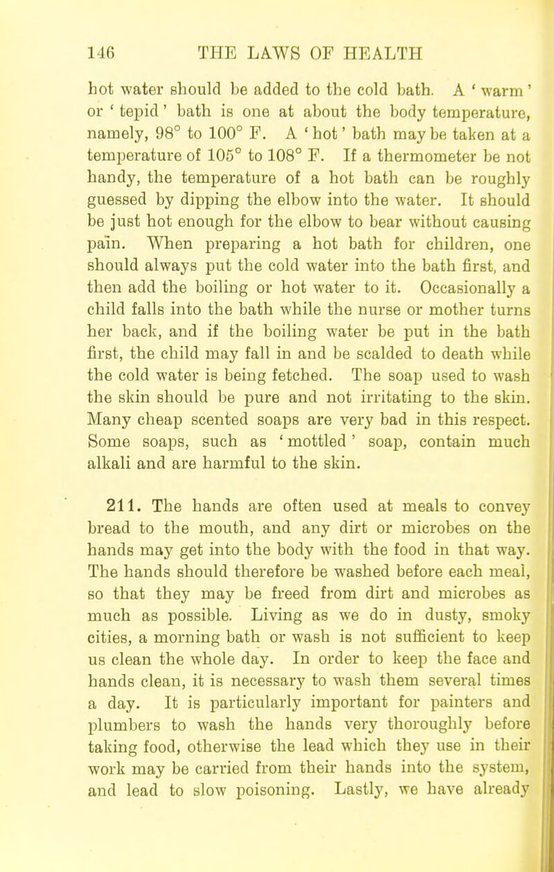 hot water should be added to the cold bath. A ' warm' or ' tepid' bath is one at about the body temperature, namely, 98° to 100° F. A ' hot' bath may be taken at a temperature of 105° to 108° F. If a thermometer be not handy, the temperature of a hot bath can be roughly guessed by dipping the elbow into the water. It should be just hot enough for the elbow to bear without causing pain. When preparing a hot bath for children, one should always put the cold water into the bath first, and then add the boiling or hot water to it. Occasionally a child falls into the bath while the nurse or mother turns her back, and if the boiling water be put in the bath first, the child may fall in and be scalded to death while the cold water is being fetched. The soap used to wash the skin should be pure and not irritating to the skin. Many cheap scented soaps are very bad in this respect. Some soaps, such as ' mottled' soap, contain much alkali and are harmful to the skin. 211. The hands are often used at meals to convey bread to the mouth, and any dirt or microbes on the hands may get into the body with the food in that way. The hands should therefore be washed before each meal, so that they may be freed from dirt and microbes as much as possible. Living as we do in dusty, smoky cities, a morning bath or wash is not sufficient to keep us clean the whole day. In order to keep the face and hands clean, it is necessary to wash them several times a day. It is particularly important for painters and plumbers to wash the hands very thoroughly before taking food, otherwise the lead which they use in their work may be carried from their hands into the system, and lead to slow poisoning. Lastly, we have already