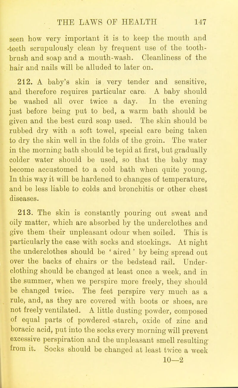 seen how very important it is to keep the mouth and -teeth scrupulously clean by frequent use of the tooth- brush and soap and a mouth-wash. Cleanliness of the hair and nails will be alluded to later on. 212. A baby's skin is very tender and sensitive, and therefore requires particular care. A baby should be washed all over twice a day. In the evening just before being put to bed, a warm bath should be given and the best curd soap used. The skin should be rubbed dry with a soft towel, special care being taken to dry the skin well in the folds of the groin. The water in the morning bath should be tepid at first, but gradually colder water should be used, so that the baby may become accustomed to a cold bath when quite young. In this way it will be hardened to changes of temperature, and be less liable to colds and bronchitis or other chest diseases. 213. The skin is constantly pouring out sweat and oily matter, which are absorbed by the underclothes and give them their unpleasant odour when soiled. This is particularly the case with socks and stockings. At night the underclothes should be ' aired ' by being spread out over the backs of chairs or the bedstead rail. Under- clothing should be changed at least once a week, and in the summer, when we perspire more freely, they should be changed twice. The feet perspire very much as a rule, and, as they are covered with boots or shoes, are not freely ventilated. A little dusting powder, composed of equal parts of powdered -starch, oxide of zinc and boracic acid, put into the socks every morning will prevent excessive perspiration and the unpleasant smell resulting- from it. Socks should be changed at least twice a week 10—2
