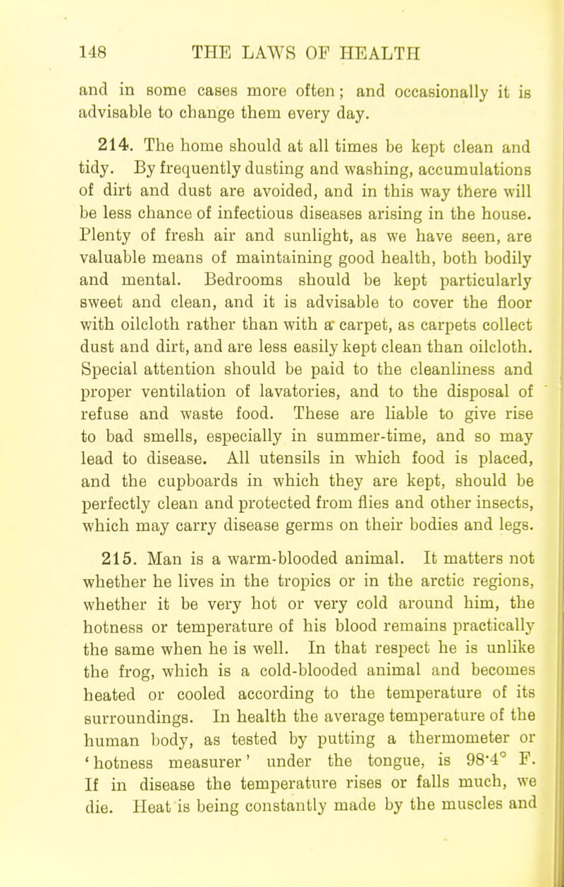 and in some cases moi'e often; and occasionally it is advisable to change them every day. 214. The home should at all times be kept clean and tidy. By frequently dusting and washing, accumulations of dirt and dust are avoided, and in this way there will be less chance of infectious diseases arising in the house. Plenty of fresh air and sunlight, as we have seen, are valuable means of maintaining good health, both bodily and mental. Bedrooms should be kept particularly sweet and clean, and it is advisable to cover the floor with oilcloth rather than with a carpet, as carpets collect dust and dirt, and are less easily kept clean than oilcloth. Special attention should be paid to the cleanliness and proper ventilation of lavatories, and to the disposal of refuse and waste food. These are liable to give rise to bad smells, especially in summer-time, and so may lead to disease. All utensils in which food is placed, and the cupboards in which they are kept, should be perfectly clean and protected from flies and other insects, which may carry disease germs on their bodies and legs. 215. Man is a warm-blooded animal. It matters not whether he lives in the tropics or in the arctic regions, whether it be very hot or very cold around him, the hotness or temperature of his blood remains practically the same when he is well. In that respect he is unlike the frog, which is a cold-blooded animal and becomes heated or cooled according to the temperature of its surroundings. In health the average temperature of the human body, as tested by putting a thermometer or 'hotness measurer' under the tongue, is 984'' F. If in disease the temperature rises or falls much, we die. Heat is being constantly made by the muscles and