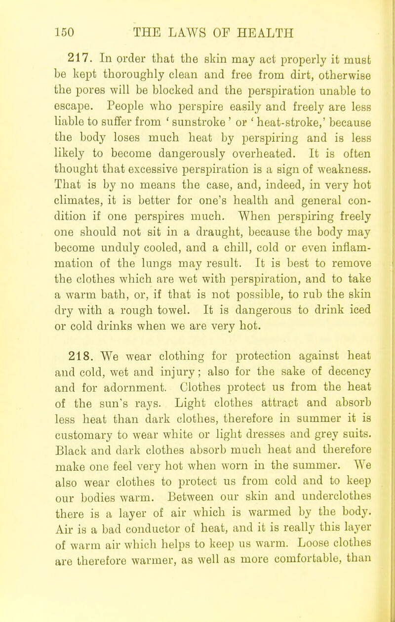 217. In order that the skin may act properly it must be kept thoroughly clean and free from dirt, otherwise the pores will be blocked and the perspiration unable to escape. People who perspire easily and freely are less liable to suffer from ' sunstroke ' or ' heat-stroke,' because the body loses much heat by perspiring and is less likely to become dangerously overheated. It is often thought that excessive perspiration is a sign of weakness. That is by no means the case, and, indeed, in very hot climates, it is better for one's health and general con- dition if one perspires much. When perspiring freely one should not sit in a draught, because the body may become unduly cooled, and a chill, cold or even inflam- mation of the lungs may result. It is best to remove the clothes which are wet with perspiration, and to take a warm bath, or, if that is not possible, to rub the skin dry with a rough towel. It is dangerous to drink iced or cold drinks when we are very hot. 218. We wear clothing for protection against heat and cold, wet and injury; also for the sake of decency and for adornment. Clothes protect us from the heat of the sun's rays. Light clothes attract and absorb less heat than dark clothes, therefore in summer it is customary to wear white or light dresses and grey suits. Black and dark clothes absorb much heat and therefore make one feel very hot when worn in the summer. We also wear clothes to protect us from cold and to keep our bodies warm. Between our skin and underclothes there is a layer of air which is warmed by the body. Air is a bad conductor of heat, and it is really this layer of warm air which helps to keep us warm. Loose clothes are therefore warmer, as well as more comfortable, than