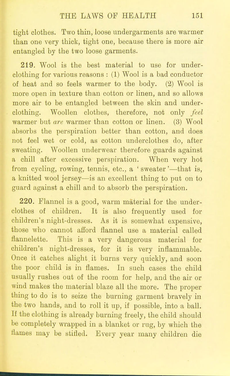 tight clothes. Two thin, loose undergarments are warmer than one very thick, tight one, because there is more air entangled by the two loose garments. 219. Wool is the best material to use for under- clothing for various reasons : (1) Wool is a bad conductor of heat and so feels warmer to the body. (2) Wool is more open in texture than cotton or linen, and so allows more air to be entangled between the skin and under- clothing. Woollen clothes, therefore, not only feel warmer but arc warmer than cotton or linen. (3) Wool absorbs the perspiration better than cotton, and does not feel wet or cold, as cotton underclothes do, after sweating. Woollen underwear therefore guards against a chill after excessive perspiration. When very hot from cycling, rowing, tennis, etc., a 'sweater'—that is, a knitted wool jersey—is an excellent thing to put on to guard against a chill and to absorb the perspiration. 220. Flannel is a good, warm material for the under- clothes of children. It is also frequently used for children's night-dresses. As it is somewhat expensive, those who cannot afford flannel use a material called flannelette. This is a very dangerous material for children's night-dresses, for it is very inflammable. Once it catches alight , it burns very quickly, and soon the poor child is in flames. In such cases the child usually rushes out of the room for help, and the air or wind makes the material blaze all the more. The proper thing to do is to seize the burning garment bravely in the two hands, and to roll it up, if possible, into a ball. If the clothing is already burning freely, the child should be completely wrapped in a blanket or rug, by which the flames may be stifled. Every year many children die