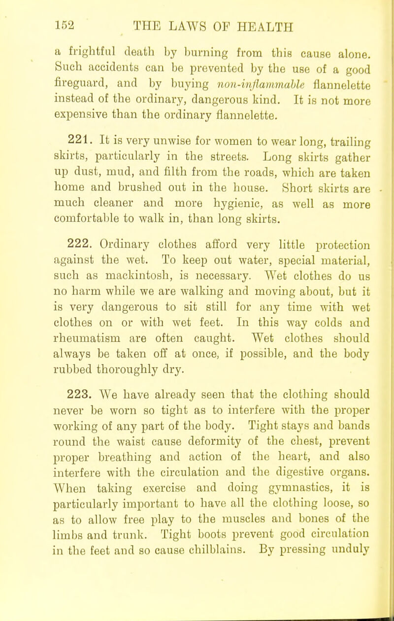a frightful death by burning from this cause alone. Such accidents can be prevented by the use of a good fireguard, and by buying non-infiammahle flannelette instead of the ordinary, dangerous kind. It is not more expensive than the ordinary flannelette. 221. It is very unwise for women to wear long, trailing skirts, particularly in the streets. Long skirts gather up dust, mud, and filth from the roads, which are taken home and brushed out in the house. Short skirts are much cleaner and more hygienic, as well as more comfortable to walk in, than long skirts. 222. Ordinary clothes afford very little protection against the wet. To keep out water, special material, such as mackintosh, is necessary. Wet clothes do us no harm while we are walking and moving about, but it is very dangerous to sit still for any time with wet clothes on or with wet feet. In this way colds and rheumatism are often caught. Wet clothes should always be taken off at once, if possible, and the body rubbed thoroughly dry. 223. We have already seen that the clothing should never be worn so tight as to interfere with the proper working of any part of the body. Tight stays and bands round the waist cause deformity of the chest, prevent proper breathing and action of the heart, and also interfere with the circulation and the digestive organs. When taking exercise and doing gymnastics, it is particularly important to have all the clothing loose, so as to allow free play to the muscles and bones of the limbs and trunk. Tight boots prevent good circulation in the feet and so cause chilblains. By pressing unduly