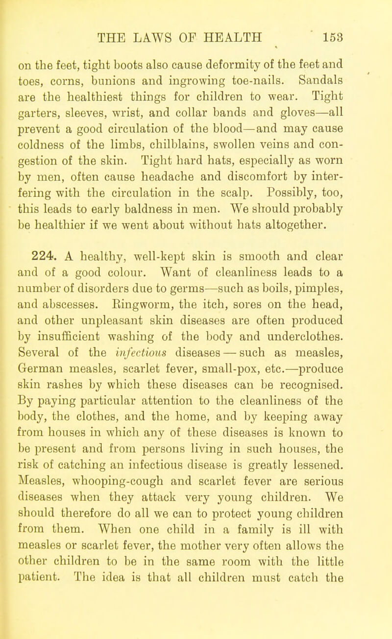 on the feet, tight boots also cause deformity of the feet and toes, corns, bunions and ingrowing toe-nails. Sandals are the healthiest things for children to wear. Tight garters, sleeves, wrist, and collar bands and gloves—all prevent a good circulation of the blood—^and may cause coldness of the limbs, chilblains, swollen veins and con- gestion of the skin. Tight hard hats, especially as worn by men, often cause headache and discomfort by inter- fering with the circulation in the scalp. Possibly, too, this leads to early baldness in men. We should probably be healthier if we went about without hats altogether. 224. A healthy, well-kept skin is smooth and clear and of a good colour. Want of cleanliness leads to a number of disorders due to germs—such as boils, pimples, and abscesses. Eingworm, the itch, sores on the head, and other unpleasant skin diseases are often produced by insufiScient washing of the body and underclothes. Several of the infectious diseases — such as measles, German measles, scarlet fever, small-pox, etc.—produce skin rashes by which these diseases can be recognised. By paying particular attention to the cleanliness of the body, the clothes, and the home, and by keeping away from houses in which any of these diseases is known to be present and from persons living in such houses, the risk of catching an infectious disease is greatly lessened. Measles, whooping-cough and scarlet fever are serious diseases when they attack very young children. We should therefore do all we can to protect young children from them. When one child in a family is ill with measles or scarlet fever, the mother very often allows the other children to be in the same room with the little patient. The idea is that all children must catch the