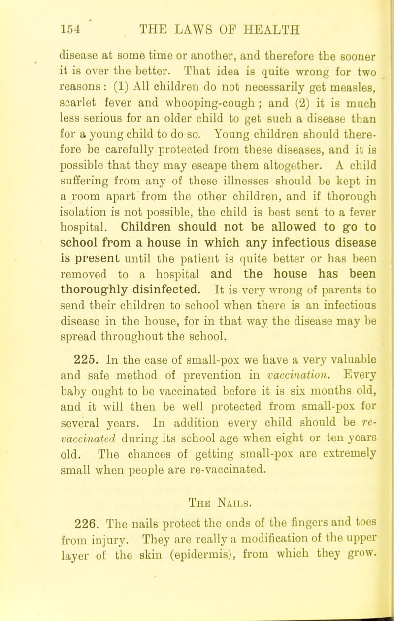 disease at some time or another, and therefore the sooner it is over the better. That idea is quite wrong for two reasons: (1) All children do not necessarily get measles, scarlet fever and whooping-cough ; and (2) it is much less serious for an older child to get such a disease than for a young child to do so. Young children should there- fore be carefully protected from these diseases, and it is possible that they may escape them altogether. A child suffering from any of these illnesses should be kept in a room apart from the other children, and if thorough isolation is not possible, the child is best sent to a fever hospital. Children should not be allowed to go to school from a house in which any infectious disease is present until the patient is quite better or has been removed to a hospital and the house has been thorougfhly disinfected. It is very wrong of parents to send their children to school when there is an infectious disease in the house, for in that way the disease may be spread throughout the school. 225. In the case of small-pox we have a very valuable and safe method of prevention in vaccination. Every baby ought to be vaccinated before it is six months old, and it will then be well protected from small-pox for several years. In addition every child should be re- vaccinated during its school age when eight or ten years old. The chances of getting small-pox are extremely small when people are re-vaccinated. The Nails. 226. The nails protect the ends of the fingers and toes from injury. They are really a modification of the ui)per layer of the skin (epidermis), from which they grow.