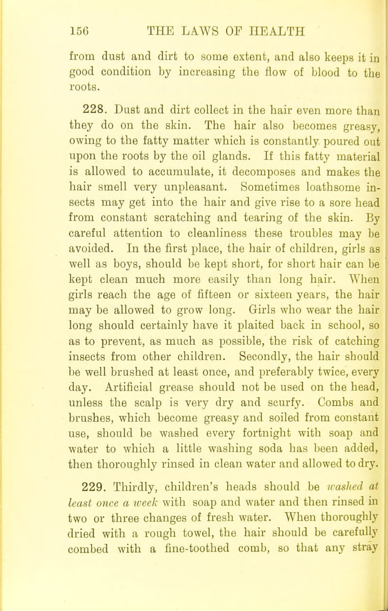 from dust and dirt to some extent, and also keeps it in good condition by increasing the flow of blood to the roots. 228. Dust and dirt collect in the hair even more than they do on the skin. The hair also becomes greasy, owing to the fatty matter which is constantly, poured out upon the roots by the oil glands. If this fatty material is allowed to accumulate, it decomposes and makes the hair smell very unpleasant. Sometimes loathsome in- sects may get into the hair and give rise to a sore head from constant scratching and tearing of the skin. By careful attention to cleanliness these troubles may be avoided. In the first place, the hair of children, girls as well as boys, should be kept short, for short hair can be kept clean much more easily than long hair. When girls reach the age of fifteen or sixteen years, the hair may be allowed to grow long. Girls who wear the hair long should certainly have it plaited back in school, so as to prevent, as much as possible, the risk of catching insects from other children. Secondly, the hair should be well brushed at least once, and preferably twice, every day. Artificial grease should not be used on the head, unless the scalp is very dry and scurfy. Combs and brushes, which become greasy and soiled from constant use, should be washed every fortnight with soap and water to which a little washing soda has been added, then thoroughly rinsed in clean water and allowed to dry. 229. Thirdly, children's heads should be irashcd at least once a week with soap and water and then rinsed in two or three changes of fresh water. When thoroughly dried with a rough towel, the hair should be carefully combed with a fine-toothed comb, so that any stray
