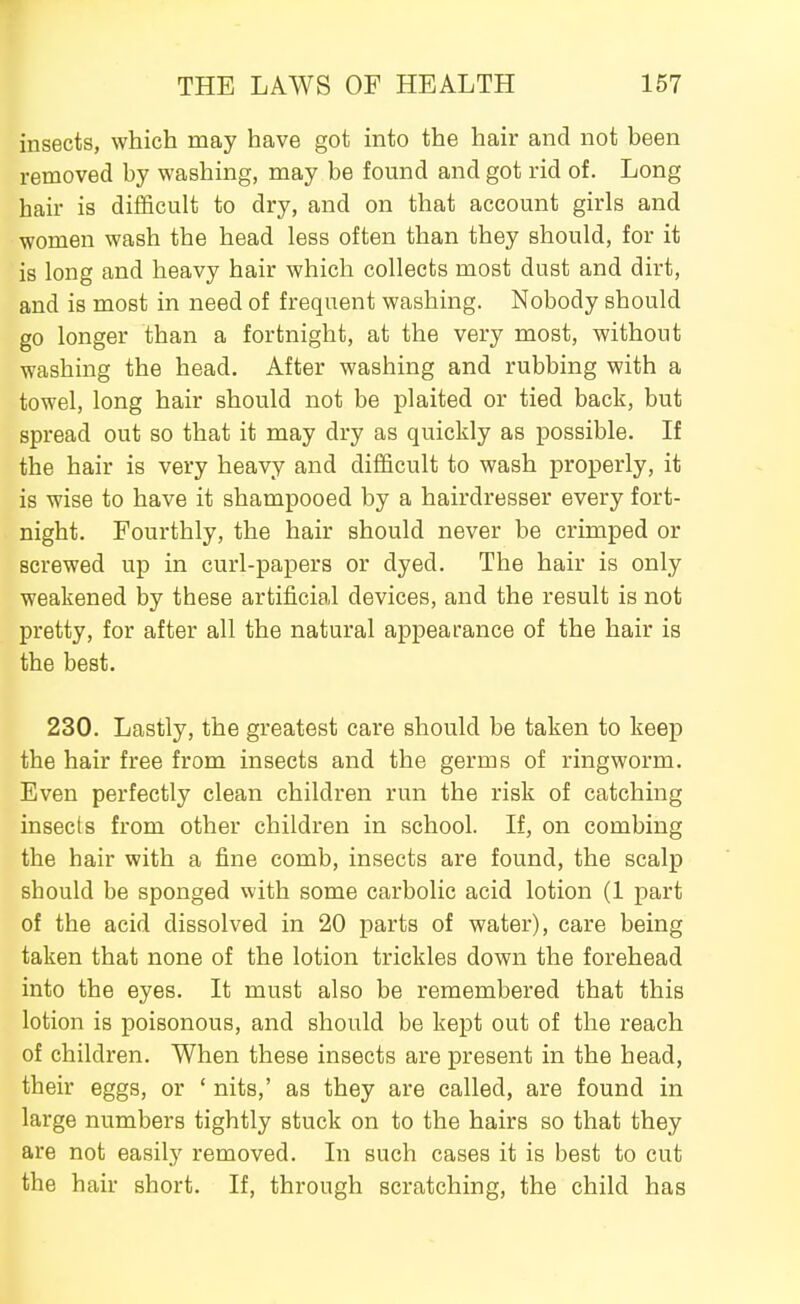 insects, which may have got into the hair and not been removed by washing, may be found and got rid of. Long hair is difficult to dry, and on that account girls and women wash the head less often than they should, for it is long and heavy hair which collects most dust and dirt, and is most in need of frequent washing. Nobody should go longer than a fortnight, at the very most, without washing the head. After washing and rubbing with a towel, long hair should not be plaited or tied back, but spread out so that it may dry as quickly as possible. If the hair is very heavy and difficult to wash properly, it is wise to have it shampooed by a hairdresser every fort- night. Fourthly, the hair should never be crimped or screwed up in curl-papers or dyed. The hair is only weakened by these artificial devices, and the result is not pretty, for after all the natural appearance of the hair is the best. 230. Lastly, the greatest care should be taken to keep the hair free from insects and the germs of ringworm. Even perfectly clean children run the risk of catching insects from other children in school. If, on combing the hair with a fine comb, insects are found, the scalp should be sponged with some carbolic acid lotion (1 part of the acid dissolved in 20 parts of water), care being taken that none of the lotion trickles down the forehead into the eyes. It must also be remembered that this lotion is poisonous, and should be kept out of the reach of children. When these insects are present in the head, their eggs, or ' nits,' as they are called, are found in large numbers tightly stuck on to the hairs so that they are not easily removed. In such cases it is best to cut the hair short. If, through scratching, the child has