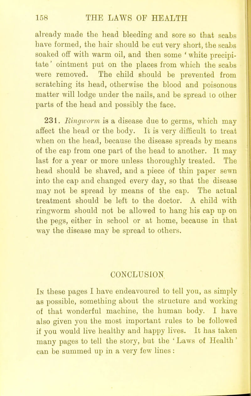 already made the head bleeding and sore so that scabs have formed, the hair should be cut very short, the scaJjs soaked off with warm oil, and then some ' white precipi- tate ' ointment put on the places from which the scabs were removed. The child should be prevented from scratching its head, otherwise the blood and poisonous matter will lodge under the nails, and be spread lo other parts of the head and possibly the face. 231. Riiigworm is a disease due to germs, which may affect the head or the body. It is very difficult to treat when on the head, because the disease spreads by means of the cap from one part of the head to another. It may last for a year or more unless thoroughly treated. The head should be shaved, and a piece of thin paper sewn into the cap and changed every day, so that the disease may not be spread by means of the cap. The actual treatment should be left to the doctor. A child with ringworm should not be allowed to hang his cap up on the pegs, either in school or at home, because in that way the disease may be spread to others. CONCLUSION In these pages I have endeavoured to tell you, as simply as possible, something about the structure and working of that wonderful machine, the human body. I have also given you the most important rules to be followed if you would live healthy and happy lives. It has taken many pages to tell the story, but the ' Laws of Health' can be summed up in a very few lines: