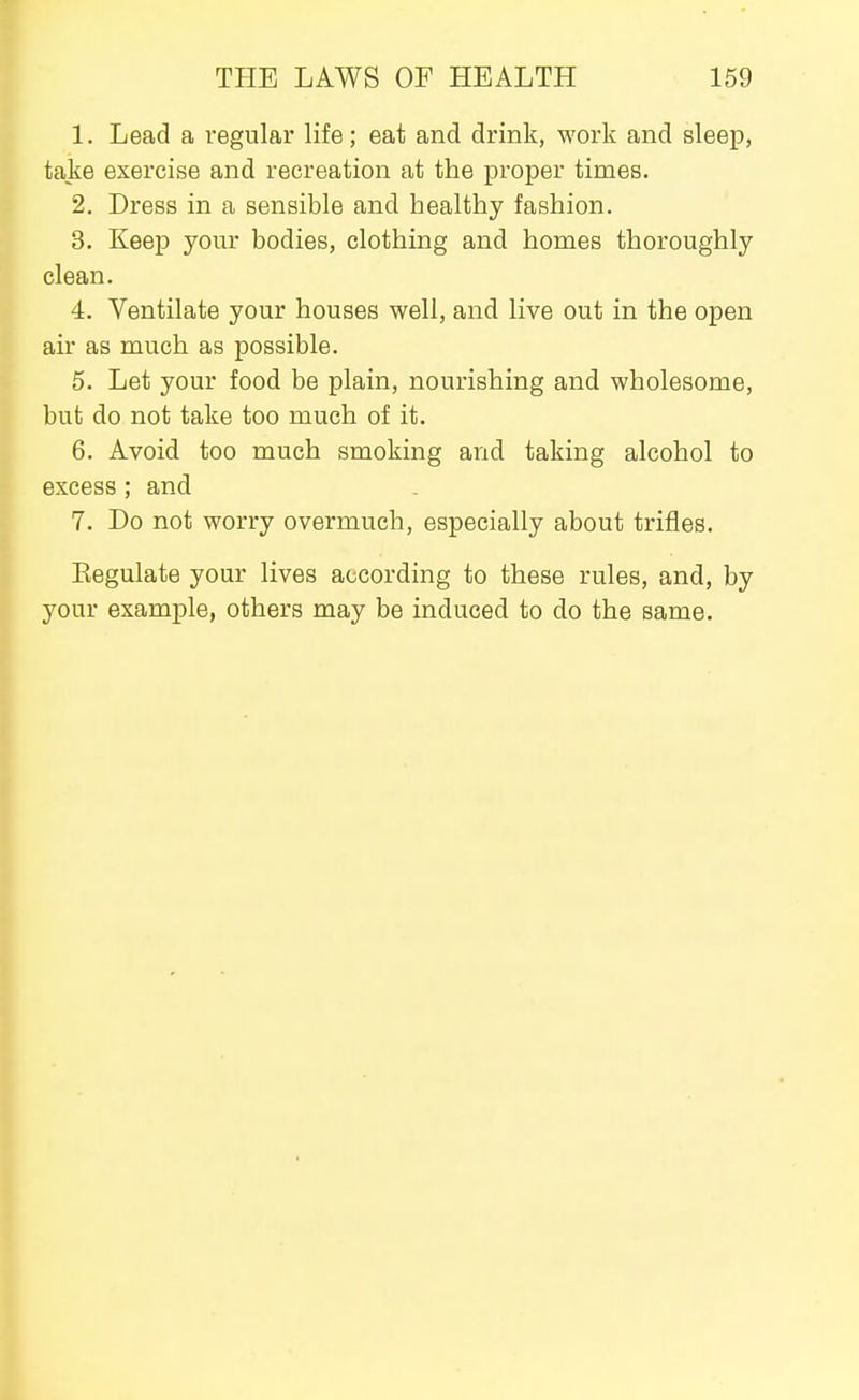 1. Lead a regular life; eat and drink, work and sleep, take exercise and recreation at the proper times. 2. Dress in a sensible and healthy fashion. 3. Keep your bodies, clothing and homes thoroughly clean. 4. Ventilate your houses well, and live out in the open air as much as possible. 5. Let your food be plain, nourishing and wholesome, but do not take too much of it. 6. Avoid too much smoking and taking alcohol to excess; and 7. Do not worry overmuch, especially about trifles. Kegulate your lives according to these rules, and, by your example, others may be induced to do the same.