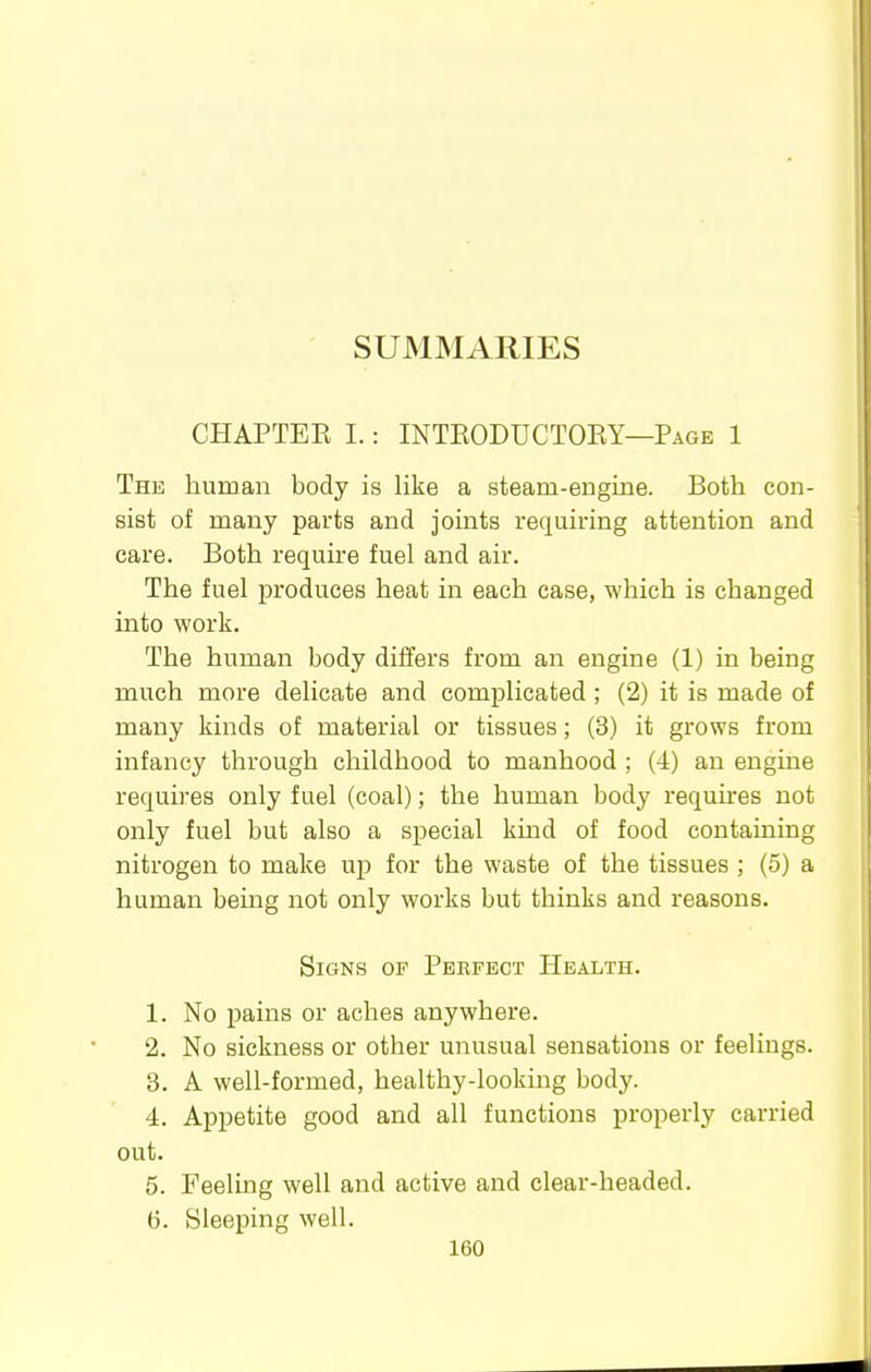 SUMMARIES CHAPTER I.: INTEODUCTOEY—Page 1 The human body is like a steam-engine. Both con- sist of many parts and joints requiring attention and care. Both require fuel and air. The fuel produces heat in each case, which is changed into work. The human body differs from an engine (1) in being much more delicate and complicated; (2) it is made of many kinds of material or tissues; (3) it grows from infancy through childhood to manhood; (4) an engine requires only fuel (coal); the human body requires not only fuel but also a special kind of food containing nitrogen to make up for the waste of the tissues ; (5) a human being not only works but thinks and reasons. Signs of Perfect Health. 1. No pains or aches anywhere. 2. No sickness or other unusual sensations or feelings. 3. A well-formed, healthy-looking body. 4. Appetite good and all functions properly carried out. 5. Feeling well and active and clear-headed. 6. Sleeping well.