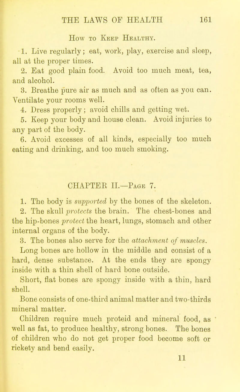 How TO Keep Healthy. • 1. Live regularly; eat, work, play, exercise and sleep, all at the proper times. 2. Eat good plain food. Avoid too much meat, tea, and alcohol. 3. Breathe pure air as much and as often as you can. Ventilate your rooms well. 4. Dress properly; avoid chills and getting wet. 5. Keep your body and house clean. Avoid injuries to any part of the body. 6. Avoid excesses of all kinds, especially too much eating and drinking, and too much smoking. CHAPTEE IL—Page 7. 1. The body is supported by the bones of the skeleton. 2. The skull jwotects the brain. The chest-bones and the hip-bones protect the heart, lungs, stomach and other internal organs of the body. 3. The bones also serve for the attachment of muscles. Long bones are hollow in the middle and consist of a hard, dense substance. At the ends they are spongy inside with a thin shell of hard bone outside. Short, flat bones are spongy inside with a thin, hard shell. Bone consists of one-third animal matter and two-thirds mineral matter. Children require much proteid and mineral food, as ' well as fat, to produce healthy, strong bones. The bones of children who do not get proper food become soft or rickety and bend easily. 11