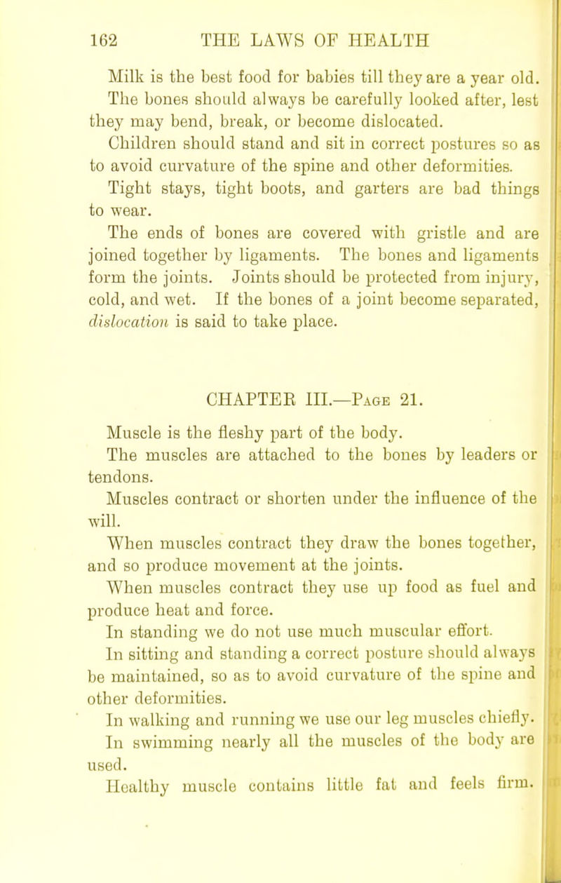 Milk is the best food for babies till they are a year old. The bones should always be carefully looked after, lest they may bend, break, or become dislocated. Children should stand and sit in correct i^ostures so as to avoid curvature of the spine and other deformities. Tight stays, tight boots, and garters are bad things to wear. The ends of bones are covered with gristle and are joined together by ligaments. The bones and ligaments form the joints. Joints should be protected from injury, cold, and wet. If the bones of a joint become separated, dislocation is said to take place. CHAPTER HL—Page 21. Muscle is the fleshy part of the body. The muscles are attached to the bones by leaders or tendons. Muscles contract or shorten under the influence of the will. When muscles contract they draw the bones together, and so produce movement at the joints. When muscles contract they use up food as fuel and produce heat and force. In standing we do not use much muscular effort. In sitting and standing a correct posture should always be maintained, so as to avoid curvature of the spine and other deformities. In walking and running we use our leg muscles chiefly. In swimming nearly all the muscles of the body are used. Healthy muscle contains little fat and feels firm.