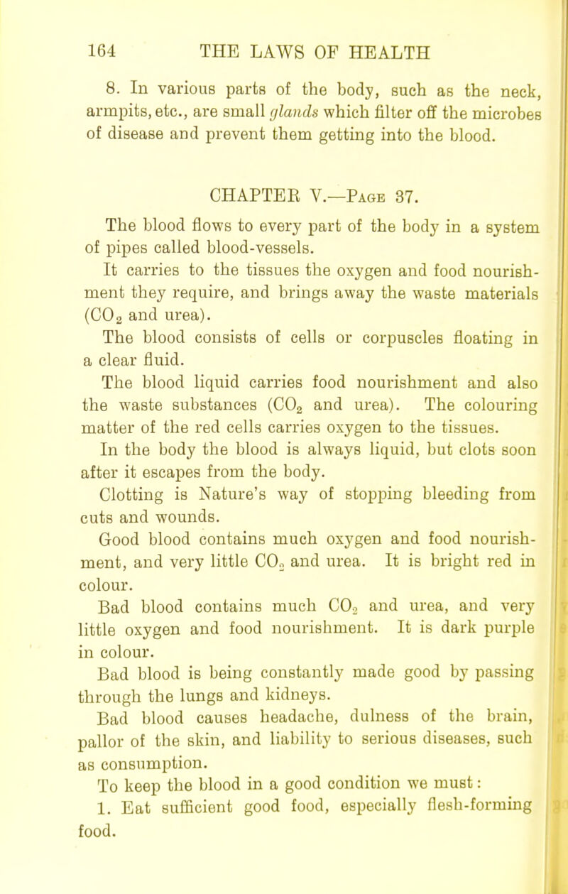 8. In various parts of the body, such as the neck, armpits, etc., are small glands which filter off the microbes of disease and prevent them getting into the blood. CHAPTER v.—Page 37. The blood flows to every part of the body in a system of pipes called blood-vessels. It carries to the tissues the oxygen and food nourish- ment they require, and brings away the waste materials (CO2 and urea). The blood consists of cells or corpuscles floating in a clear fluid. The blood liquid carries food nourishment and also the waste svibstances (COg and urea). The colouring matter of the red cells carries oxygen to the tissues. In the body the blood is always liquid, but clots soon after it escapes from the body. Clotting is Nature's way of stopping bleeding from cuts and wounds. Good blood contains much oxygen and food nourish- ment, and very little COo and urea. It is bright red in colour. Bad blood contains much COo and urea, and very little oxygen and food nourishment. It is dark purple in colour. Bad blood is being constantly made good by passing through the lungs and kidneys. Bad blood causes headache, dulness of the brain, pallor of the skin, and liability to serious diseases, such as consumption. To keep the blood in a good condition we must: 1. Eat sufficient good food, especially flesh-forming food.